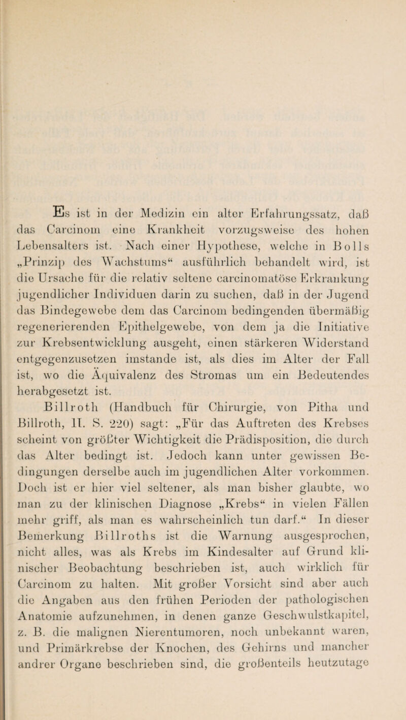 Es ist in der Medizin ein alter Erfahrungssatz, daß das Careinoin eine Krankheit vorzugsweise des hohen Lebensalters ist. Naeli einer Hypothese, welche in Bo 11s „Prinzip des Wachstums“ ausführlich behandelt wird, ist die Ursache für die relativ seltene carcinomatösc Erkrankung jugendlicher Individuen darin zu suchen, daß in der Jugend das Bindegewebe dom das Carcinom bedingenden übermäßig regenerierenden Epithelgewebe, von dem ja die Initiative zur Krebsentwicklung ausgeht, einen stärkeren Widerstand entgegenzusetzen imstande ist, als dies im Alter der Fall ist, wo die Äquivalenz des Stromas um ein Bedeutendes herabgesetzt ist. Billroth (Handbuch für Chirurgie, von Pitha und Billroth, II. S. 220) sagt: „Für das Auftreten des Krebses scheint von größter Wichtigkeit die Prädisposition, die durch das Alter bedingt ist. Jedoch kann unter gewissen Be¬ dingungen derselbe auch im jugendlichen Alter Vorkommen. Doch ist er hier viel seltener, als man bisher glaubte, wo man zu der klinischen Diagnose „Krebs“ in vielen Fällen mehr griff, als man es wahrscheinlich tun darf.“ In dieser Bemerkung Billroths ist die Warnung ausgesprochen, nicht alles, was als Krebs im Kindesalter auf Grund kli¬ nischer Beobachtung beschrieben ist, auch wirklich für Carcinom zu halten. Mit großer Vorsicht sind aber auch die Angaben aus den frühen Perioden der pathologischen Anatomie aufzunehmen, in denen ganze Geschwulstkapitel, z. B. die malignen Nierentumoren, noch unbekannt waren, und Primärkrebse der Knochen, des Gehirns und mancher andrer Organe beschrieben sind, die großenteils heutzutage