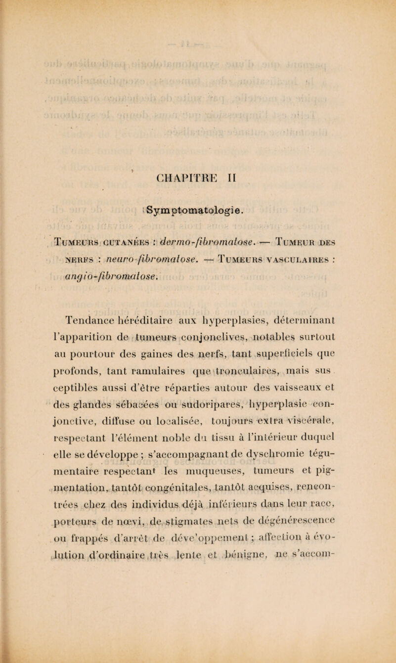 Symptomatologie. Tumeurs cutanées : dermo-fibromcitose. — Tumeur des nerfs : neuro-fibromatose. — Tumeurs vasculaires : angio-fîbromalose. Tendance héréditaire aux hyperplasies, déterminant l’apparition de tumeurs conjonclives, notables surtout au pourtour des gaines des nerfs, tant superficiels que profonds, tant ramulaires que tronculaires, mais sus ceptibles aussi d’être réparties autour des vaisseaux et des glandes sébacées ou sudoripares, hyperplasie con¬ jonctive, diffuse ou localisée, toujours extra viscérale, respectant l'élément noble du tissu à l’intérieur duquel elle se développe ; s’accompagnant de dyschromie tégu- mentaire respectant les muqueuses, tumeurs et pig¬ mentation, tantôt congénitales, tantôt acquises, rencon¬ trées chez des individus déjà inférieurs dans leur race, porteurs de nœvi, de stigmates nets de dégénérescence ou frappés d’arrêt de développement ; affection à évo¬ lution d’ordinaire très lente et bénigne, ne s’accom-