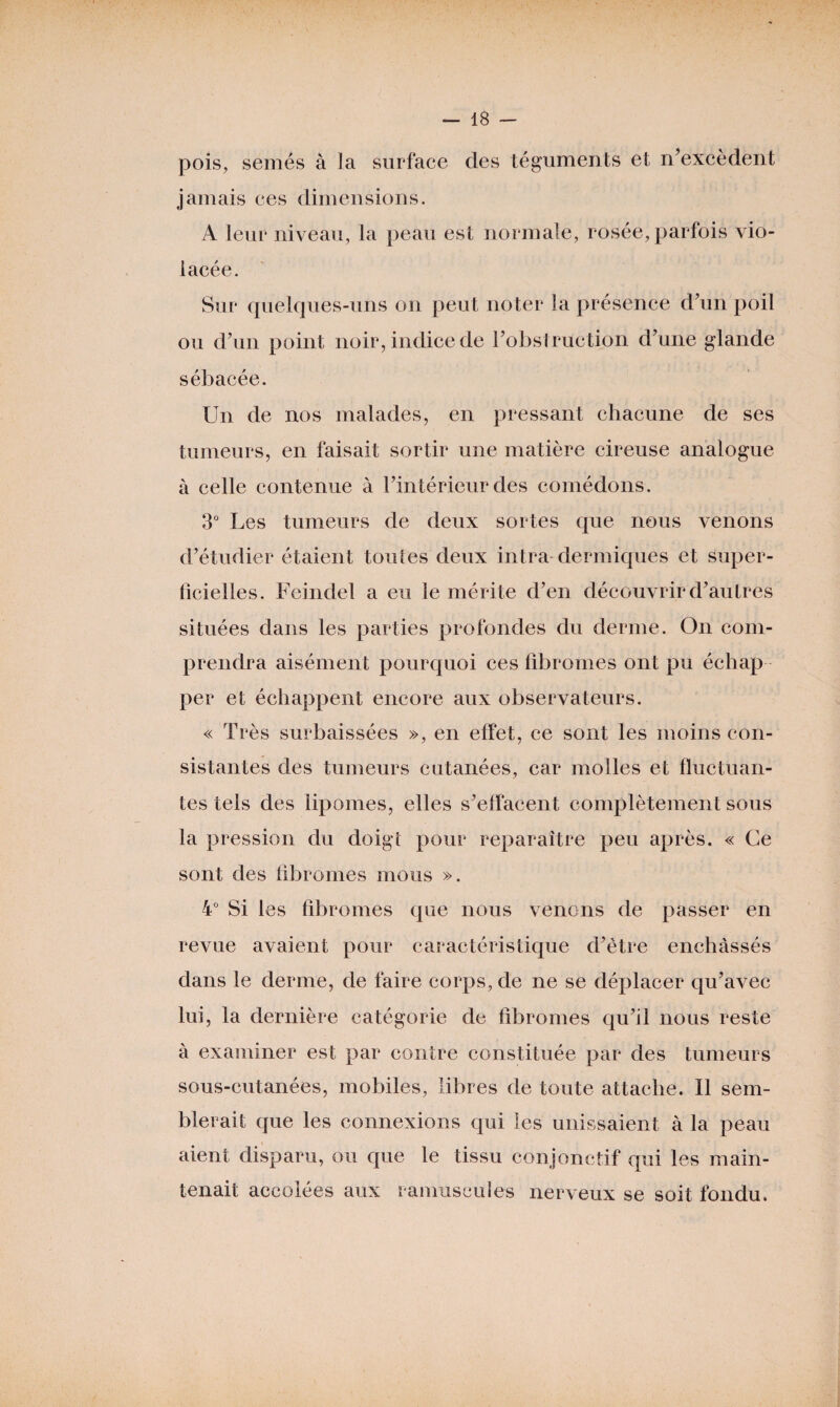 pois, semés à la surface des téguments et n’excèdent jamais ces dimensions. A leur niveau, la peau est normale, rosée, parfois vio¬ lacée. Sur quelques-uns on peut noter la présence d'un poil ou d’un point noir, indice de l’obstruction d’une glande sébacée. Un de nos malades, en pressant chacune de ses tumeurs, en faisait sortir une matière cireuse analogue à celle contenue à l’intérieur des comédons. 3° Les tumeurs de deux sortes que nous venons d’étudier étaient toutes deux intra dermiques et Super¬ ficielles. Feindel a eu le mérite d’en découvrir d’autres situées dans les parties profondes du derme. On com¬ prendra aisément pourquoi ces fibromes ont pu échap per et échappent encore aux observateurs. « Très surbaissées », en effet, ce sont les moins con¬ sistantes des tumeurs cutanées, car molles et fluctuan¬ tes tels des lipomes, elles s’effacent complètement sous la pression du doigt pour reparaître peu après. « Ce sont des fibromes mous ». 4° Si les fibromes que nous venons de passer en revue avaient pour caractéristique d’être enchâssés dans le derme, de faire corps, de ne se déplacer qu’avec lui, la dernière catégorie de fibromes qu’il nous reste à examiner est par contre constituée par des tumeurs sous-cutanées, mobiles, libres de toute attache. Il sem¬ blerait que les connexions qui les unissaient à la peau aient disparu, ou que le tissu conjonctif qui les main¬ tenait accolées aux ranmscules nerveux se soit fondu.