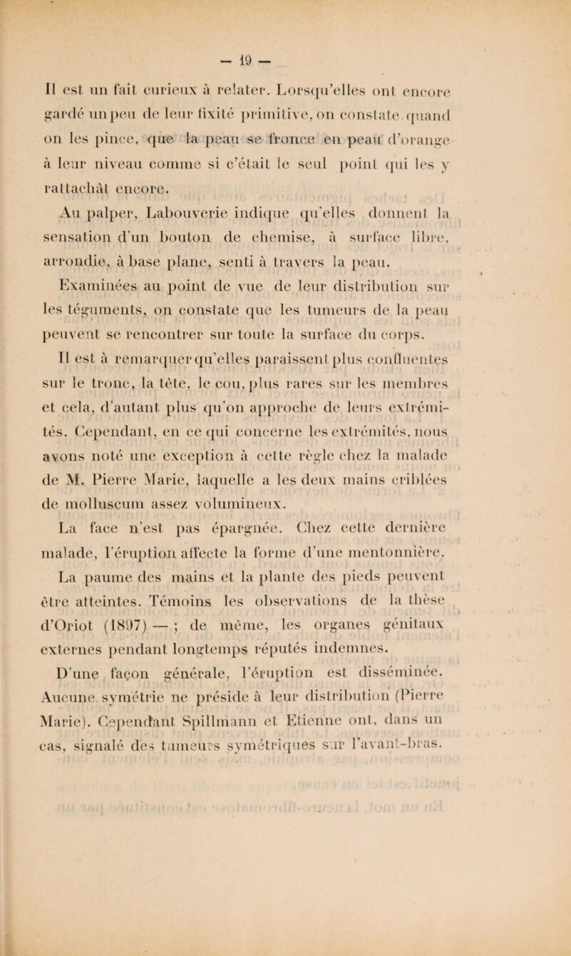 II est nu fait curieux à relater. Lorsqu’elles ont encore gardé un peu de leur fixité primitive, on constate quand on les pince, que la peau se fronce en peau d’orange à leur niveau connue si c’était le seul point qui les y rattachât encore. Au palper, Labouverie indique qu’elles donnent la sensation d'un bouton de chemise, à surface libre, arrondie, à base plane, senti à travers la peau. Examinées au point de vue de leur distribution sur les téguments, on constate que les tumeurs de la peau peuvent se rencontrer sur toute la surface du corps. 0 f j Il est à remarquer qu’elles paraissent plus confluentes sur le tronc, la tète, le cou, plus rares sur les membres et cela, d’autant plus qu’on approche de leurs exfrémi¬ tés. Cependant, en ce qui concerne les extrémités, nous avons noté une exception à cette règle chez la malade de M. Pierre Marie, laquelle a les deux mains criblées de molluseum assez volumineux. La face n'est pas épargnée. Chez cette dernière malade, l’éruption affecte la forme d’une mentonnière. La paume des mains et la plante des pieds peuvent être atteintes. Témoins les observations de la thèse d’Oriot (1897) — ; de même, les organes génitaux externes pendant longtemps réputés indemnes. D'une façon générale, l’éruption est disséminée. Aucune symétrie ne préside à leur distribution (Pierre Marie). Cependant Spillmann et Etienne ont, dans un cas, signalé des tumeurs symétriques sur l’avant-bras.