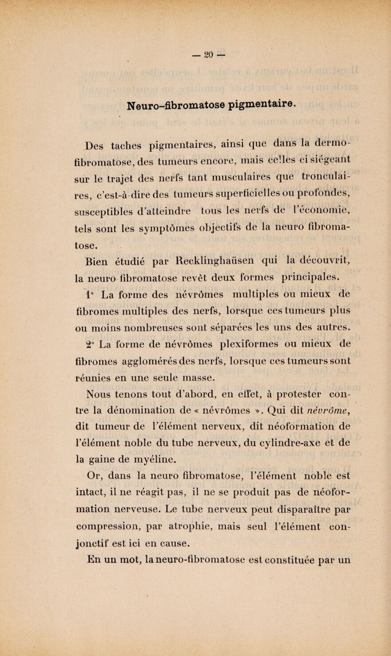 Neuro-fibromatose pigmentaire. Des taches pigmentaires, ainsi que dans la dermo- fibromatose, des tumeurs encore, mais celles ci siégeant sur le trajet des nerfs tant musculaires que tronculai- res, c’est-à dire des tumeurs superficielles ou profondes, susceptibles d'atteindre tous les nerfs de l'économie, tels sont les symptômes objectifs de la neuro fibroma- tose. Bien étudié par Recklinghaüsen qui la découvrit, la neuro fibromatose revêt deux formes principales. 1° La forme des névrômes multiples ou mieux de fibromes multiples des nerfs, lorsque ces tumeurs plus ou moins nombreuses sont séparées les uns des autres. 2° La forme de névrômes plexiformes ou mieux de fibromes agglomérés des nerfs, lorsque ces tumeurs sont réunies en une seule masse. Nous tenons tout d'abord, en effet, à protester con¬ tre la dénomination de « névrômes ». Qui dit névrôme, dit tumeur de l'élément nerveux, dit néoformation de l'élément noble du tube nerveux, du cylindre-axe et de la gaine de myéline. Or, dans la neuro fibromatose, l'élément noble est intact, il ne réagit pas, il ne se produit pas de néofor¬ mation nerveuse. Le tube nerveux peut disparaître par compression, par atrophie, mais seul l'élément con¬ jonctif est ici en cause. En un mot, laneuro-fibromatose est constituée par un
