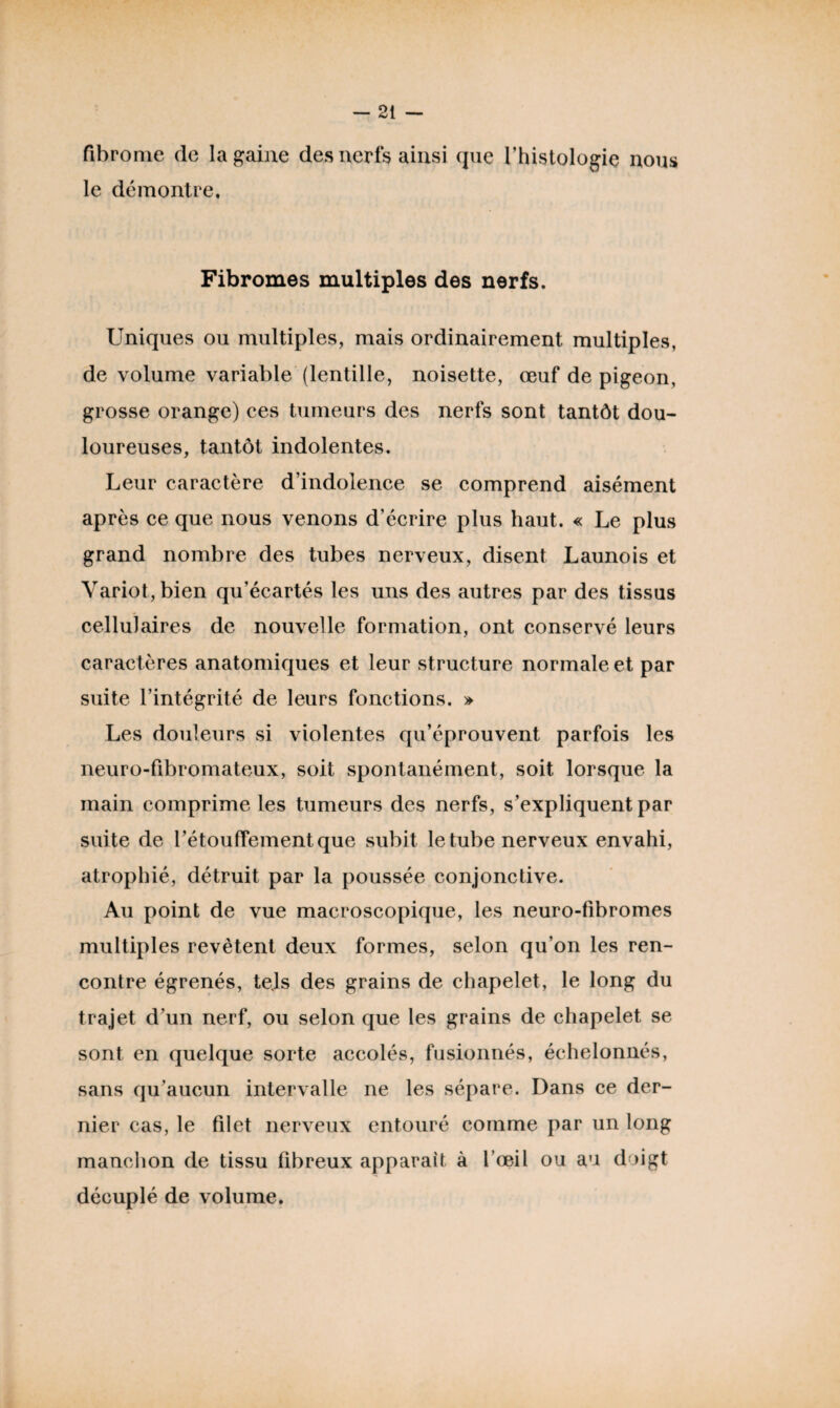 fibrome de la gaine des nerfs ainsi que l’histologie nous le démontre. Fibromes multiples des nerfs. Uniques ou multiples, mais ordinairement multiples, de volume variable (lentille, noisette, œuf de pigeon, grosse orange) ces tumeurs des nerfs sont tantôt dou¬ loureuses, tantôt indolentes. Leur caractère d’indolence se comprend aisément après ce que nous venons d’écrire plus haut. « Le plus grand nombre des tubes nerveux, disent Launois et Yariot,bien qu’écartés les uns des autres par des tissus cellulaires de nouvelle formation, ont conservé leurs caractères anatomiques et leur structure normale et par suite l’intégrité de leurs fonctions. » Les douleurs si violentes qu’éprouvent parfois les neuro-fibromateux, soit spontanément, soit lorsque la main comprime les tumeurs des nerfs, s’expliquent par suite de l’étouffement que subit le tube nerveux envahi, atrophié, détruit par la poussée conjonctive. Au point de vue macroscopique, les neuro-fibromes multiples revêtent deux formes, selon qu’on les ren¬ contre égrenés, tejs des grains de chapelet, le long du trajet d’un nerf, ou selon que les grains de chapelet se sont en quelque sorte accolés, fusionnés, échelonnés, sans qu’aucun intervalle ne les sépare. Dans ce der¬ nier cas, le filet nerveux entouré comme par un long manchon de tissu fibreux apparaît à l’œil ou au doigt décuplé de volume.