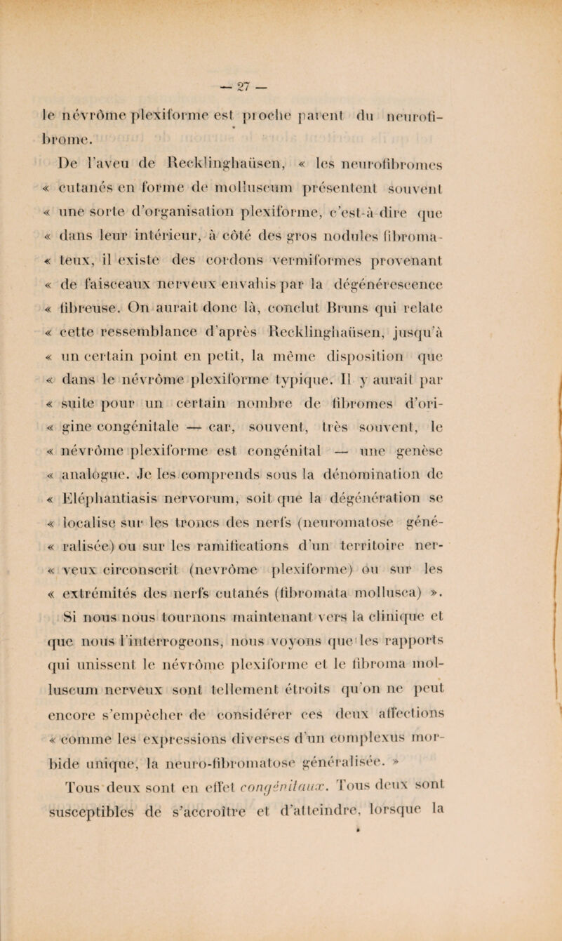 le névrôme plexiforme est pi oche pai ent du neuroti- » brome. De l’aveu de Recklinghaiisen, « les neurofibromes « cutanés en forme de molluscum présentent souvent « une sorte d’organisation plexiforme, c’est-à dire que « dans leur intérieur, à côté des gros nodules (ibroma- « teux, il existe des cordons vermiformes provenant « de faisceaux nerveux envahis par la dégénérescence « fibreuse. On aurait donc là, conclut Bruns qui relate « cette ressemblance d’après Recklinghaüsen, jusqu'à « un certain point en petit, la même disposition que « dans le névrôme plexiforme typique. Il y aurait par « suite pour un certain nombre de fibromes d’ori- « gine congénitale — car, souvent, très souvent, le « névrôme plexiforme est congénital — une genèse « analogue. Je les comprends sous la dénomination de « Eléphantiasis nervorum, soit que la dégénération se « localise sur les troncs des nerfs (neuromatose géné- « ralisée) ou sur les ramifications d’un territoire ner- « veux circonscrit (nevrôme plexiforme) ou sur les « extrémités des nerfs cutanés (libromata mollusca) ». Si nous nous tournons maintenant vers la clinique et (pie nous l'interrogeons, nous voyons que les rapports qui unissent le névrôme plexiforme et le fibroma mol- luseum nerveux sont tellement étroits qu'on ne peut encore s’empêcher de considérer ces deux affections « comme les expressions diverses d'un complexes mor¬ bide unique, la neuro-fibromatose généralisée. » Tous deux sont en effet congénitaux. I ous deux sont susceptibles de s’accroître et d’atteindre, lorsque la