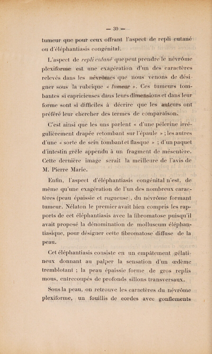 tumeur que pour ceux offrant l’aspect de repli cutané ou d’éléphantiasis congénital. L ’aspect de repli cutané que peut prendre le névrôme plexi forme est une exagération d’un des caractères relevés dans les névrômes que nous venons de dési¬ gner sous la rubrique « tumeur ». Ces tumeurs tom¬ bantes si capricieuses dans leurs dimensions et dans leur forme sont si difficiles à décrire que les auteurs ont préféré leur chercher des termes de comparaison. C’est ainsi que les uns parlent « d’une pèlerine irré¬ gulièrement drapée retombant sur l’épaule » ; les autres d’une « sorte de sein tombant et flasque » ; d'un paquet d’intestin grêle appendu à un fragment de mésentère. Cette dernière image serait la meilleure de l’avis de M. Pierre Marie. Enfin, l'aspect d’éléphantiasis congénital n’est, de même qu’une exagération de l’un des nombreux carac¬ tères (peau épaissie et rugueuse), du névrôme formant tumeur. Nélaton le premier avait bien compris les rap¬ ports de cet éléphantiasis avec la flbromatose puisqu’il avait proposé la dénomination de motluscum éléphan- tiasique, pour désigner cette flbromatose diffuse de la peau. Cet éléphantiasis consiste en un empâtement gélati¬ neux donnant au palper la sensation d’un œdème tremblotant ; la peau épaissie forme de gros replis mous, entrecoupés de profonds sillons transversaux. Sous la peau, on retrouve les caractères du névrôme plexiforme, un fouillis de cordes avec gonflements