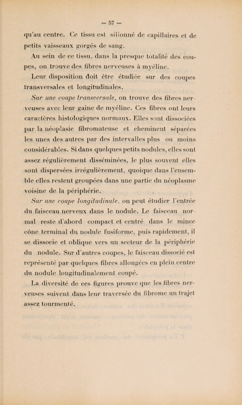 qu’au centre. Ce tissu est sillonné de capillaires et de petits vaisseaux gorgés de sang. Au sein de ce tissu, dans la presque totalité des cou¬ pes, on trouve des libres nerveuses à myéline. Leur disposition doit être étudiée sur des coupes transversales et longitudinales. Sur une coupe transversale, on trouve des libres ner¬ veuses avec leur gaine de myéline. Ces fibres ont leurs caractères histologiques normaux. Elles sont dissociées par la néoplasie fibromateuse et cheminent séparées les unes des autres par des intervalles plus ou moins considérables. Si dans quelques petits nodules, elles sont assez régulièrement disséminées, le plus souvent elles sont dispersées irrégulièrement, quoique dans l’ensem¬ ble elles restent groupées dans une partie du néoplasme voisine de la périphérie. Sur une coupe longitudinale, on peut étudier l’entrée du faisceau nerveux dans le nodule. Le faisceau nor¬ mal reste d’abord compact et centré dans le mince cône terminal du nodule fusiforme, puis rapidement, il se dissocie et oblique vers un secteur de la périphérie du nodule. Sur d’autres coupes, le faisceau dissocié est représenté par quelques fibres allongées en plein centre du nodule longitudinalement coupé. La diversité de ces figures prouve que les libres ner¬ veuses suivent dans leur traversée du fibrome un trajet assez tourmenté.