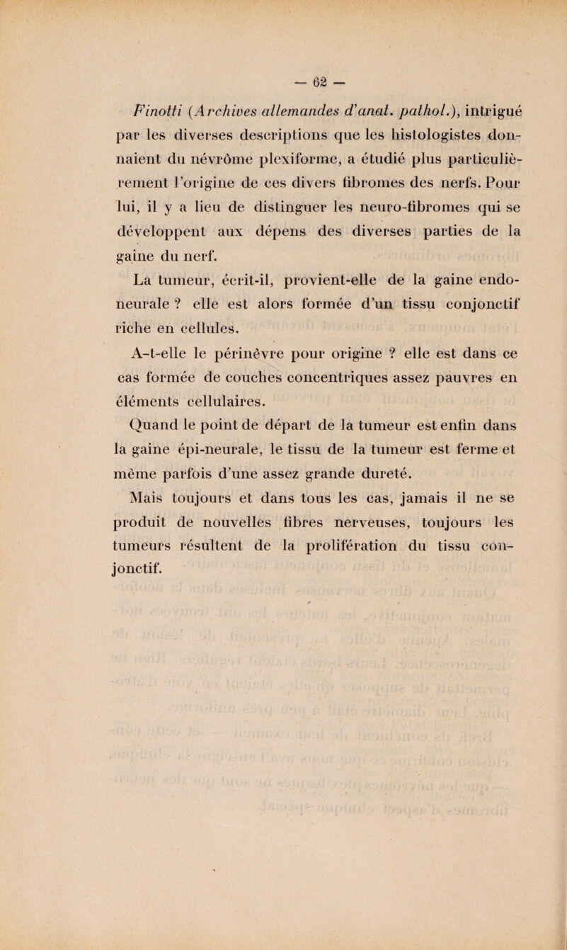 Finotti (Archives allemandes d’anat. pathol.), intrigué par les diverses descriptions que les histologistes don¬ naient du névrôme plexiforme, a étudié plus particuliè¬ rement l’origine de ces divers fibromes des nerfs. Pour lui, il y a lieu de distinguer les neuro-fibromes qui se développent aux dépens des diverses parties de la gaine du nerf. La tumeur, écrit-il, provient-elle de la gaine endo- neurale ? elle est alors formée d’un tissu conjonctif riche en cellules. A-t-elle le périnêvre pour origine ? elle est dans ce cas formée de couches concentriques assez pauvres en éléments cellulaires. Quand le point de départ de la tumeur est enfin dans la gaine épi-neurale, le tissu de la tumeur est ferme et même parfois d’une assez grande dureté. Mais toujours et dans tous les cas, jamais il ne se produit de nouvelles fibres nerveuses, toujours les tumeurs résultent de la prolifération du tissu con¬ jonctif.