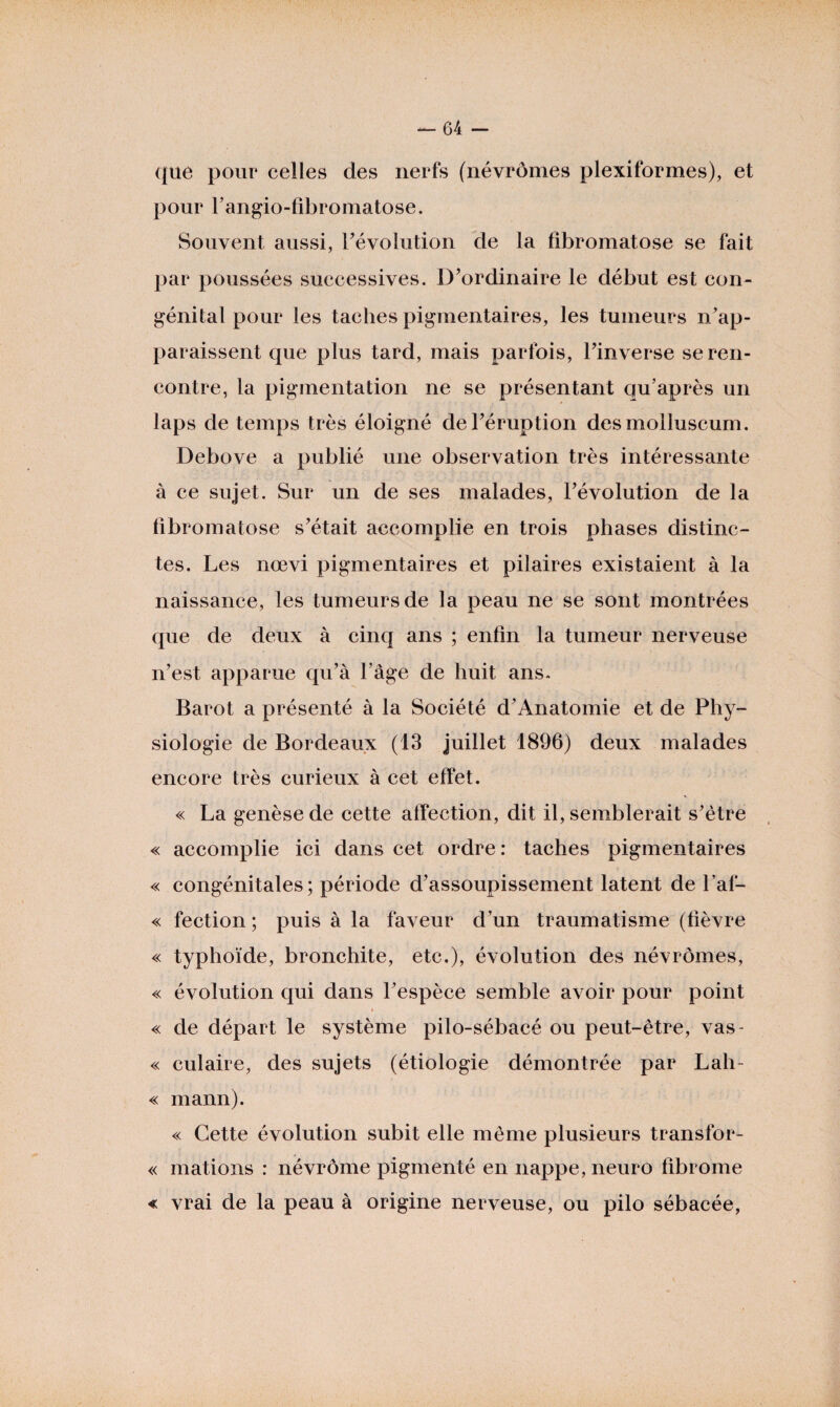 que pour celles des nerfs (névrômes plexiformes), et pour l’angio-fibromatose. Souvent aussi, révolution de la fibromatose se fait par poussées successives. D’ordinaire le début est con¬ génital pour les taches pigmentaires, les tumeurs n’ap¬ paraissent que plus tard, mais parfois, l’inverse se ren¬ contre, la pigmentation ne se présentant qu’après un laps de temps très éloigné de l’éruption des molluscum. Debove a publié une observation très intéressante à ce sujet. Sur un de ses malades, l’évolution de la fibromatose s’était accomplie en trois phases distinc¬ tes. Les nœvi pigmentaires et pilaires existaient à la naissance, les tumeurs de la peau ne se sont montrées que de deux à cinq ans ; enfin la tumeur nerveuse n’est apparue qu’à l’âge de huit ans. Barot a présenté à la Société d’Anatomie et de Phy¬ siologie de Bordeaux (13 juillet 1896) deux malades encore très curieux à cet effet. « La genèse de cette affection, dit il, semblerait s’être « accomplie ici dans cet ordre: taches pigmentaires « congénitales; période d’assoupissement latent de l’af- « fection; puis à la faveur d’un traumatisme (fièvre « typhoïde, bronchite, etc.), évolution des névrômes, « évolution qui dans l’espèce semble avoir pour point » « de départ le système pilo-sébacé ou peut-être, vas- « culaire, des sujets (étiologie démontrée par Lah- « mann). « Cette évolution subit elle même plusieurs transfor- « mations : névrôme pigmenté en nappe, neuro fibrome « vrai de la peau à origine nerveuse, ou pilo sébacée,