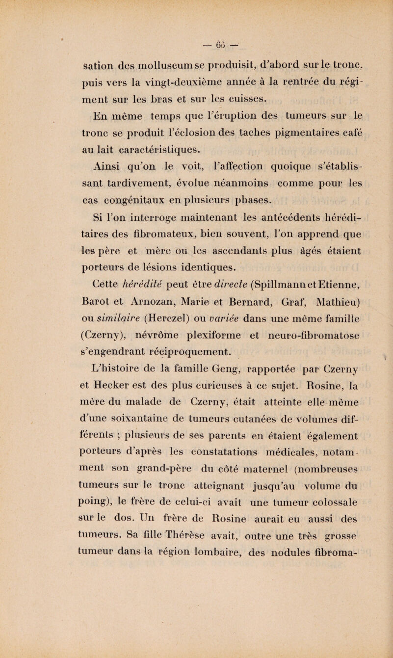 sation des molluscumse produisit, d'abord sur le tronc, puis vers la vingt-deuxième année à la rentrée du régi¬ ment sur les bras et sur les cuisses. En même temps que l'éruption des tumeurs sur le tronc se produit l’éclosion des taches pigmentaires café au lait caractéristiques. Ainsi qu'on le voit, l'affection quoique s'établis¬ sant tardivement, évolue néanmoins comme pour les cas congénitaux en plusieurs phases. Si l’on interroge maintenant les antécédents hérédi¬ taires des fibromateux, bien souvent, l’on apprend que les père et mère ou les ascendants plus âgés étaient porteurs de lésions identiques. Cette hérédité peut être directe (Spillmann et Etienne, Barot et Arnozan, Marie et Bernard, Graf, Mathieu) ou similaire (Herczel) ou variée dans une même famille (Czerny), névrôme plexiforme et neuro-fibromatose s'engendrant réciproquement. L'histoire de la famille Geng, rapportée par Czerny et Hecker est des plus curieuses à ce sujet. Rosine, la mère du malade de Czerny, était atteinte elle même d'une soixantaine de tumeurs cutanées de volumes dif¬ férents ; plusieurs de ses parents en étaient également porteurs d'après les constatations médicales, notam¬ ment son grand-père du côté maternel (nombreuses tumeurs sur le tronc atteignant jusqu'au volume du poing), le frère de celui-ci avait une tumeur colossale sur le dos. Un frère de Rosine aurait eu aussi des tumeurs. Sa fille Thérèse avait, outre une très grosse tumeur dans la région lombaire, des nodules fibroma-