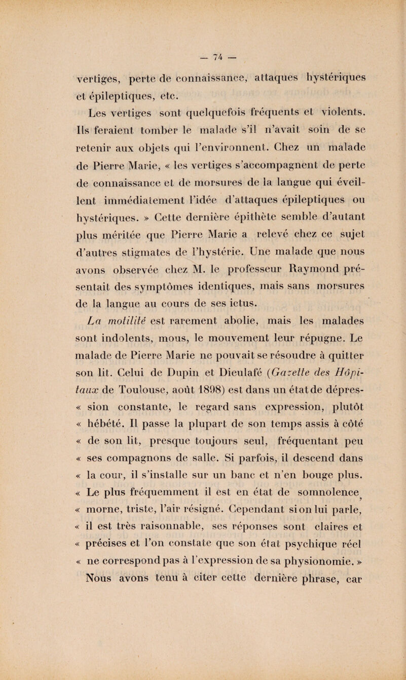 vertiges, perte de connaissance, attaques hystériques et épileptiques, etc. Les vertiges sont quelquefois fréquents et violents. Ils feraient tomber le malade s’il n’avait soin de se retenir aux objets qui l’environnent. Chez un malade de Pierre Marie, « les vertiges s’accompagnent de perte de connaissance et de morsures de la langue qui éveil¬ lent immédiatement l’idée d’attaques épileptiques ou hystériques. » Cette dernière épithète semble d’autant plus méritée que Pierre Marie a relevé chez ce sujet d’autres stigmates de l’hystérie. Une malade que nous avons observée chez M. le professeur Raymond pré¬ sentait des symptômes identiques, mais sans morsures de la langue au cours de ses ictus. La motilité est rarement abolie, mais les malades sont indolents, mous, le mouvement leur répugne. Le malade de Pierre Marie ne pouvait se résoudre à quitter son lit. Celui de Dupin et Dieulafé (Gazette des Hôpi¬ taux de Toulouse, août 1898) est dans un état de dépres- « sion constante, le regard sans expression, plutôt « hébété. Il passe la plupart de son temps assis à côté « de son lit, presque toujours seul, fréquentant peu « ses compagnons de salle. Si parfois, il descend dans « la cour, il s’installe sur un banc et n’en bouge plus. « Le plus fréquemment il est en état de somnolence^ « morne, triste, l’air résigné. Cependant si on lui parle, « il est très raisonnable, ses réponses sont claires et « précises et l’on constate que son état psychique réel « ne correspond pas à l’expression de sa physionomie. » Nous avons tenu à citer cette dernière phrase, car »