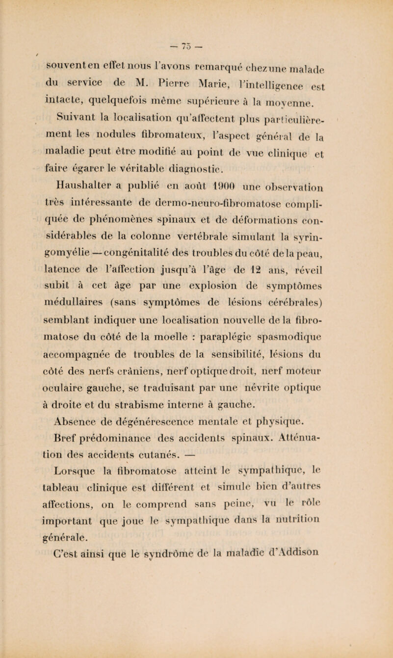 souventen effet nous l'avons remarqué chez une malade du service de M. Pierre Marie, l'intelligence est intacte, quelquefois même supérieure à la moyenne. Suivant la localisation qu’affectent plus particulière¬ ment les nodules fibromateux, 1 aspect général de la maladie peut être modifié au point de vue clinique et faire égarer le véritable diagnostic. Haushalter a publié en août 1900 une observation très intéressante de dermo-neuro-fibromatose compli¬ quée de phénomènes spinaux et de déformations con¬ sidérables de la colonne vertébrale simulant la svrin- gomyélie — congénitalité des troubles du côté delà peau, latence de l’affection jusqu’à l’âge de 12 ans, réveil subit à cet âge par une explosion de symptômes médullaires (sans symptômes de lésions cérébrales) semblant indiquer une localisation nouvelle de la fibro- matose du côté de la moelle : paraplégie spasmodique accompagnée de troubles de la sensibilité, lésions du côté des nerfs crâniens, nerf optique droit, nerf moteur oculaire gauche, se traduisant par une névrite optique à droite et du strabisme interne à gauche. Absence de dégénérescence mentale et physique. Bref prédominance des accidents spinaux. Atténua¬ tion des accidents cutanés. — N Lorsque la tibromatose atteint le sympathique, le tableau clinique est différent et simule bien d’autres affections, on le comprend sans peine, vu le rôle important que joue le sympathique dans la nutrition générale. C’est ainsi que le syndrome de la maladie d’Addison