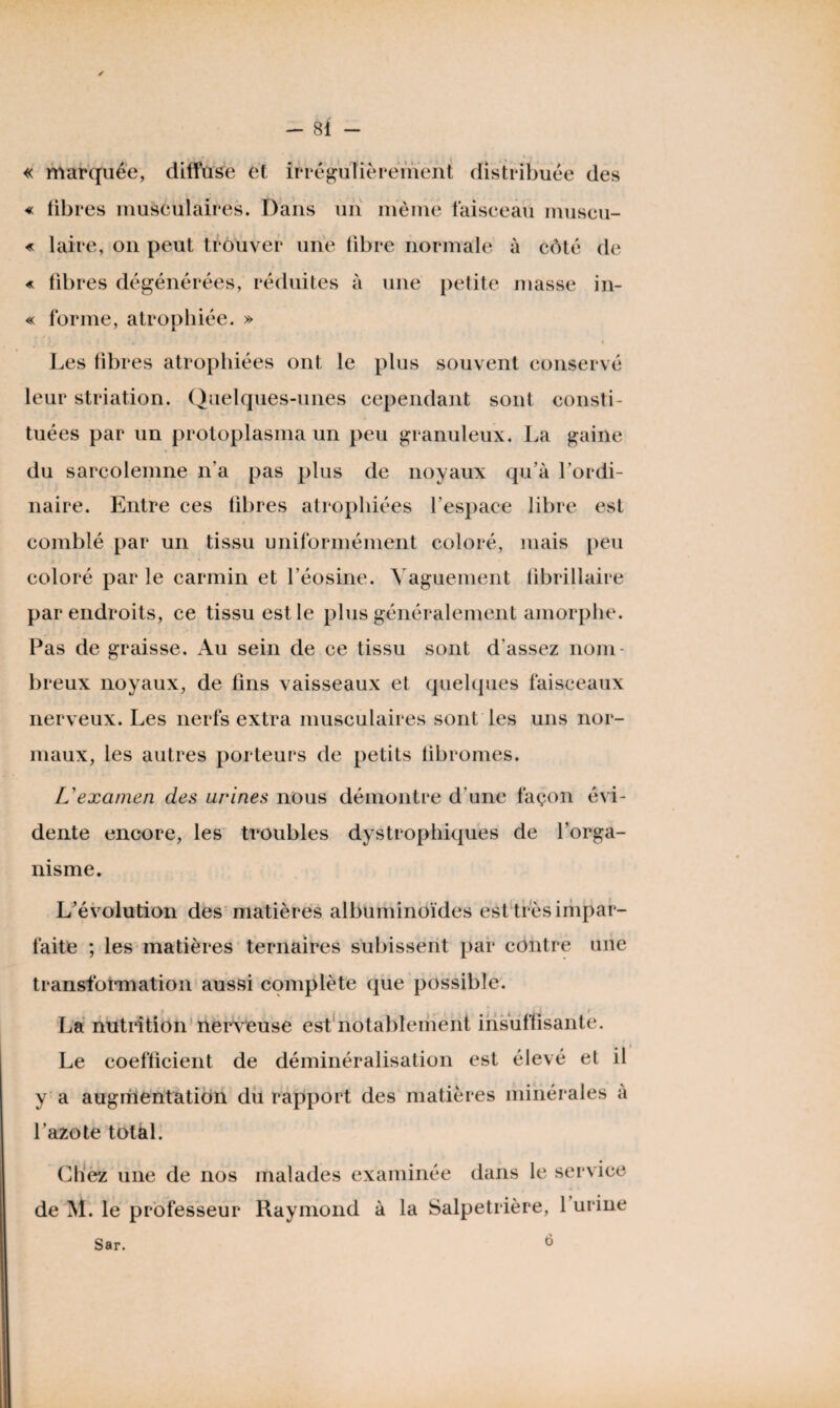 ✓ « marquée, diffuse et irrégulièrement distribuée des « fibi •es musculaires. Dans un même faisceau museu- « taire, on peut trouver une fibre normale à côté de « libres dégénérées, réduites à une petite masse in- « forme, atrophiée. » Les fibi •es atrophiées ont le plus souvent conservé leur striation. Quelques-unes cependant sont consti¬ tuées par un protoplasma un peu granuleux. La gaine du sarcolemne n’a pas plus de noyaux qu’à l’ordi¬ naire. Entre ces fibres atrophiées l’espace libre est comblé par un tissu uniformément coloré, mais peu coloré par le carmin et l’éosine. Vaguement fibrillaire par endroits, ce tissu est le plus généralement amorphe. Pas de graisse. Au sein de ce tissu sont d’assez nom¬ breux noyaux, de fins vaisseaux et quelques faisceaux nerveux. Les nerfs extra musculaires sont les uns nor¬ maux, les autres porteurs de petits fibromes. L'examen des urines nous démontre d'une façon évi¬ dente encore, les troubles dystrophiques de l’orga¬ nisme. L’évolution des matières albuminoïdes est très impar¬ faite ; les matières ternaires subissent par contre une transformation aussi complète que possible. La nutrition nerveuse est notablement insuffisante. Le coefficient de déminéralisation est élevé et il y a augmentation du rapport des matières minérales à l’azote total. Chez une de nos malades examinée dans le service de M. le professeur Raymond à la Salpétrière, 1 urine Sar.