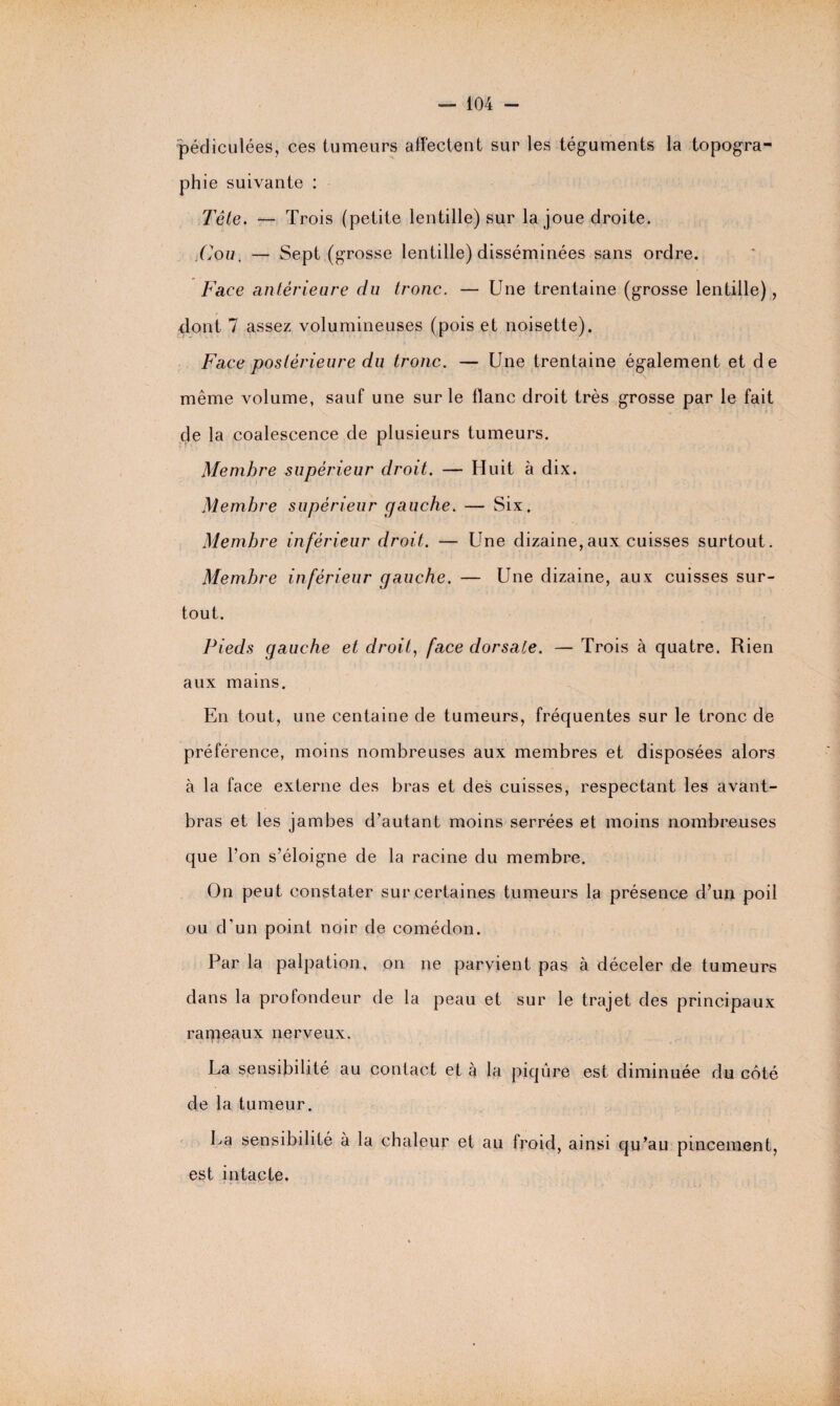 pédiculées, ces tumeurs affectent sur les téguments la topogra¬ phie suivante : Tête. — Trois (petite lentille) sur la joue droite. Cou, — Sept (grosse lentille) disséminées sans ordre. Face antérieure du tronc. — Une trentaine (grosse lentille), / dont 7 assez volumineuses (pois et noisette). Face postérieure du tronc. — Une trentaine également et de même volume, sauf une sur le flanc droit très grosse par le fait de la coalescence de plusieurs tumeurs. Membre supérieur droit. — Huit à dix. Membre supérieur gauche. — Six. Membre inférieur droit. — Une dizaine,aux cuisses surtout. Membre inférieur gauche. — Une dizaine, aux cuisses sur¬ tout. Pieds gauche et droit, face dorsale. — Trois à quatre. Rien aux mains. En tout, une centaine de tumeurs, fréquentes sur le tronc de préférence, moins nombreuses aux membres et disposées alors à la face externe des bras et des cuisses, respectant les avant- bras et les jambes d’autant moins serrées et moins nombreuses que l’on s’éloigne de la racine du membre. On peut constater sur certaines tumeurs la présence d’un poil ou d’un point noir de comédon. Par la palpation, on ne parvient pas à déceler de tumeurs dans la profondeur de la peau et sur le trajet des principaux rameaux nerveux. La sensibilité au contact et à la piqûre est diminuée du côté de la tumeur. La sensibilité à la chaleur et au froid, ainsi qu’au pincement, est intacte.