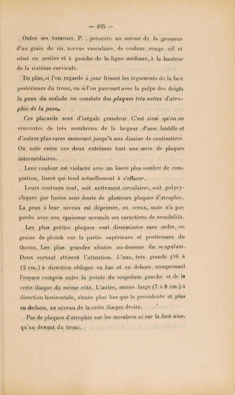 Outre ses tumeurs, P. . présente un nœvus de la grosseur d’un grain de riz, nœvus vasculaire, de couleur rouge vif et situé en arrière et à gauche de la ligne médiane, à la hauteur de la sixième cervicale. l)e plus, si l’on regarde à jour frisant les téguments de la face postérieure du tronc, ou si l’on parcourt avec la pulpe des doigts la peau du malade on constate des plaques très nettes d'atro¬ phie de la peau* Ces placards sont d’inégale grandeur. C’est ainsi qu’on en rencontre de très nombreux de la largeur d’une lentille et d’autres plus rares mesurant jusqu’à une dizaine de centimètres On note entre ces deux extrêmes tout une sérié de plaques intermédiaires. Leur couleur est violacée avec un liseré plus sombre de con¬ gestion, liseré qui tend actuellement à s’effacer. Leurs contours sont, soit nettement circulaires, soit polycy¬ cliques par fusion sans doute de plusieurs plaques d’atrophie. La peau à leur niveau est déprimée, en creux, mais n’a pas perdu avec son épaisseur normale ses caractères de sensibilité. Les plus petites plaques sont disséminées sans ordre, en grains de plomb sur la partie supérieure et postérieure du thorax. Les plus grandes situées au-dessous du scapulum. Deux surtout attirent l’attention. L’une, très grande (10 à 12 cm.) à direction oblique en bas et en dehors, comprenant l’espace compris entre la pointe du scapulum gauche et de la crête iliaque du même côté. L’autre, moins large (7 a 8 cm.) a direction horizontale, située plus bas que la précédente et plus en dedans, au niveau de la crête iliaque droite. Pas de plaques d’atrophie sur les membres ni sur la lace ains. qu’au devant du tronc.