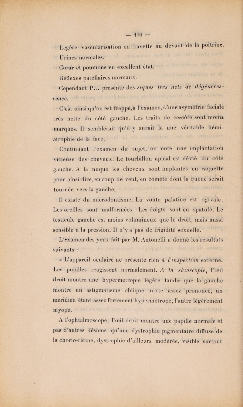 Légère vascularisation en bavette au devant de la poitrine. Urines normales. Cceur et poumons en excellent état. Réflexes patellaires normaux. Cependant P... présente des signes très nets de dégénéres ¬ cence. C’est ainsi qu’on est frappé,à l’examen,-Lune asymétrie faciale très nette du côté gauche. Les traits de ceœôté sont moins marqués. Il semblerait qu’il y aurait là une véritable hémi- atrophie de la face. Continuant l’examen du sujet, on note une implantation vicieuse des cheveux. Le tourbillon apical est dévié du côté gauche. A la nuque les cheveux sont implantés en raquette pour ainsi dire, en coup de vent, en comète dont la queue serait tournée vers la gauche. Il existe du microdontisme. La voûte palatine est ogivale. Les oreilles sont malformées. Les doigts sont en spatule. Le testicule gauche est moins volumineux que le droit, mais aussi sensible à la pression. 11 n’y a pas de frigidité sexuelle. L’examen des yeux fait par M. Antonelli a donné les résultats suivants : « L’appareil oculaire ne présente rien à t’inspection externe. Les pupilles réagissent normalement. A In shiascopie, l’œil droit montre une hypermétropie légère tandis que la gauche montre un astigmatisme oblique mixte assez prononcé, un méridien étant assez fortement hypermétrope, l’autre légèrement myope. A l’ophtalmoscope, l’œil droit montre une papille normale et pas d’autres lésions qu’une dystrophie pigmentaire diffuse de la chorio-rétine, dystrophie d’ailleurs modérée, visible surtout