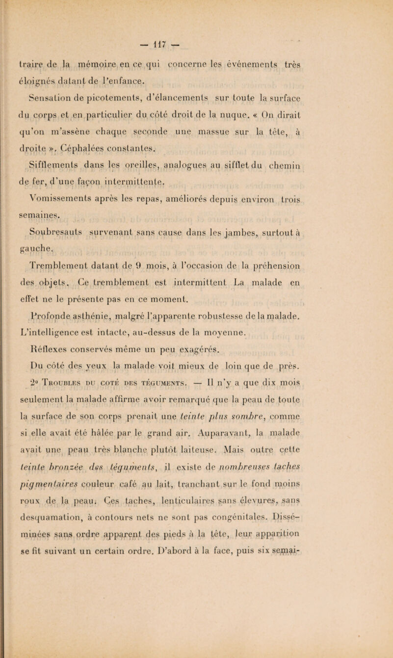 traire de la mémoire en ce qui concerne les événements très éloignés datant de l'enfance. Sensation de picotements, d’élancements sur toute la surface du corps et en particulier du côté droit de la nuque. « On dirait qu’on m’assène chaque seconde une massue sur la tête, à droite », Céphalées constantes. Sifflements dans les oreilles, analogues au sifflet du chemin de fer, d'une façon intermittente. \ omissements après les repas, améliorés depuis environ trois semaines. Soubresauts survenant sans cause dans les jambes, surtout à gauche. Tremblement datant de 9 mois, à l’occasion de la préhension des objets. Ce tremblement est intermittent La malade en effet ne le présente pas en ce moment. Profonde asthénie, malgré l’apparente robustesse de la malade. L’intelligence est intacte, au-dessus de la moyenne. Réflexes conservés même un peu exagérés. Du côté des yeux la malade voit mieux de loin que de près. 2° Troubles du coté des téguments. — Il n’y a que dix mois seulement la malade affirme avoir remarqué que la peau de toute la surface de son corps prenait une teinte plus sombre, comme si elle avait été hcâlée par le grand air. Auparavant, la malade avait une peau très blanche plutôt laiteuse. Mais outre cette teinte bronzée des téguments, il existe de nombreuses taches pigmentaires couleur café au lait, tranchant sur le fond moins roux de la peau. Ces taches, lenticulaires sans élevures, sans desquamation, à contours nets ne sont pas congénitales. Dissé¬ minées sans ordre apparent des pieds à la tête, leur apparition se fit suivant un certain ordre. D’abord à la face, puis six seipai-