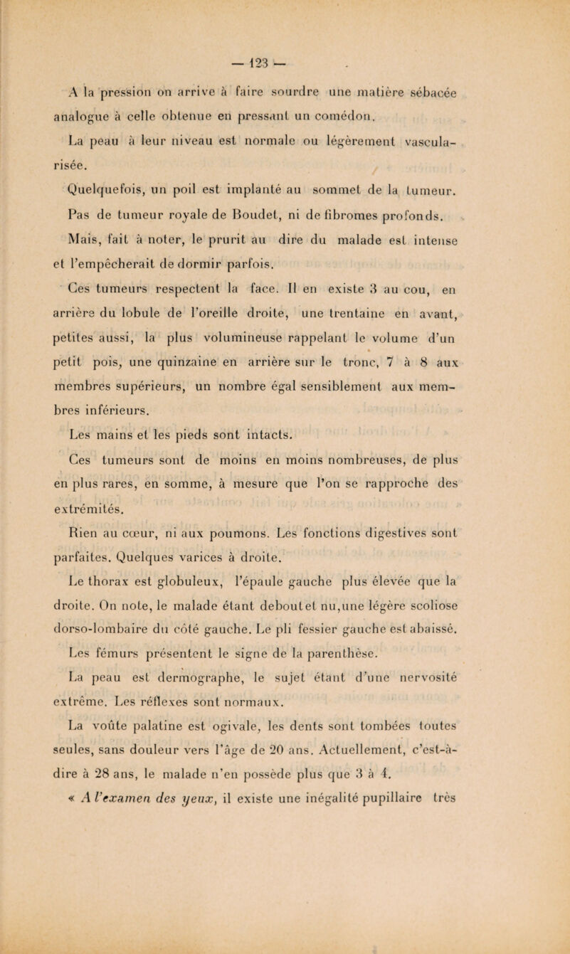 A la pression on arrive à faire sourdre une matière sébacée analogue à celle obtenue en pressant un comédon. La peau à leur niveau est normale ou légèrement vascula¬ risée. Quelquefois, un poil est implanté au sommet de la tumeur. Pas de tumeur royale de Boudet, ni de fibromes profonds. Mais, fait à noter, le prurit au dire du malade est intense et l’empêcherait de dormir parfois. Ces tumeurs respectent la face. Il en existe 3 au cou, en arrière du lobule de l'oreille droite, une trentaine en avant, petites aussi, la plus volumineuse rappelant le volume d’un i » petit pois, une quinzaine en arrière sur le tronc, 7 à 8 aux membres supérieurs, un nombre égal sensiblement aux mem¬ bres inférieurs. Les mains et les pieds sont intacts. Ces tumeurs sont de moins en moins nombreuses, de plus en plus rares, en somme, à mesure que l’on se rapproche des extrémités. Rien au cœur, ni aux poumons. Les fonctions digestives sont parfaites. Quelques varices à droite. Le thorax est globuleux, l’épaule gauche plus élevée que la droite. On note, le malade étant deboutet nu,une légère scoliose dorso-lombaire du coté gauche. Le pli fessier gauche est abaissé. Les fémurs présentent le signe de la parenthèse. La peau est dermographe, le sujet étant d’une nervosité extrême. Les réflexes sont normaux. La voûte palatine est ogivale, les dents sont tombées toutes seules, sans douleur vers l’âge de *20 ans. Actuellement, c’est-à- dire à 28 ans, le malade n’en possède plus que 3 à 4. « A l’examen des yeux, il existe une inégalité pupillaire très