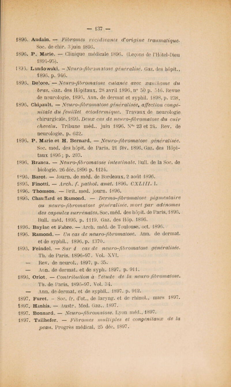 189G. Audain. — Fibromes récidivants d'origine traumatique- Soc. de chir. 3,juin 1896. 189G. P. Marie. — Clinique médicale 1890. (Leçons de l’HGtel-Dieu 1894-95). H9 ). Landowski. - Neuro-fibromatose généralisé. Gaz. des hôpit., 1890, p. 946. 189G. Delore. — Neuro-fibromatose cutanée avec xanlhome du bras. Gaz. des Hôpitaux, 23 avril 1896,n° 50 p. 516. Revue de neurologie, 1896. Ann. de dermat et syphil. 1898, p. 238. 1896. Chipault. —Neuro-fibromatose généralisée, affection congé¬ nitale du feuillet eclodermique. Travaux de neurologie chirurgicale, 1893. Deux cas de yieuro-fibromalose du cuir chevelu. Tribune méd., juin 1896. N0s 23 et 24. Rev. de neurologie, p. 6 22. 1896. P. Marie et H. Bernard. —Neuro-fibromatose généralisée. Soc. med. des hôpit. de Paris, 21 fév. 1896. Gaz. des Hôpi¬ taux 1896 ; p. 203. 1896. Branca. — Neuro-fibromatose intestinale. Bull, de la Soc. de biologie. 26 déc. 1896 p. 1124. LQ96. Barot. — Journ. de méd. de Bordeaux, 2 août 1896. 1898. Finotti. — Arch. f. pathol. anat. 1896. CXLllI. I. 1896. Thomson. — Brit. med. journ. 1896. 1896. ChauTard et Ramond. — Dermo-fibr ornai ose pigmentaire ou neuro-fibromatose généralisée, mort par adénomes des capsules surrénales. Soc. méd. des hôpit. de Paris, 1896. Bull. méd. 1896, p. 1119. Gaz. des Hôp. 1896. 1896. Baylac et Fabre. — Arch. méd. de Toulouse, oct. 1896. 1896. Ramond. — Un cas de neuro-fibromatose. Ann. de dermat. et de syphil., 1896, p. 1370. 1893. Feindel. — Sur 4 cas de neuro-fibromatose généralisée. Th. de Paris, 1896-97. Vol. XVI. — Rev. de neurol., 1897, p. 35. — Ann. de dermat. et de syph. 1897, p. 911. 1896. Oriot. — Contribution à V étude de la neuro fi.br ornai ose. Th. de Paris, 1896-97. Vol. 34. — Ann. de dermat, et de syphil., 1897, p. 912. 1897. Furet. - Soc. fr. d’ot., de laryng. et de rhinol., mars 1897. 1897. Hanhis. — Austr. Med. Gaz., 1897. 1897. Bonnard. — Neuro-fbromatose. Lyon méd., 1897. 1897. Tailhefer. — Fibromes multiples et congénitaux de la peau. Progrès médical, 25 déc. 1897.