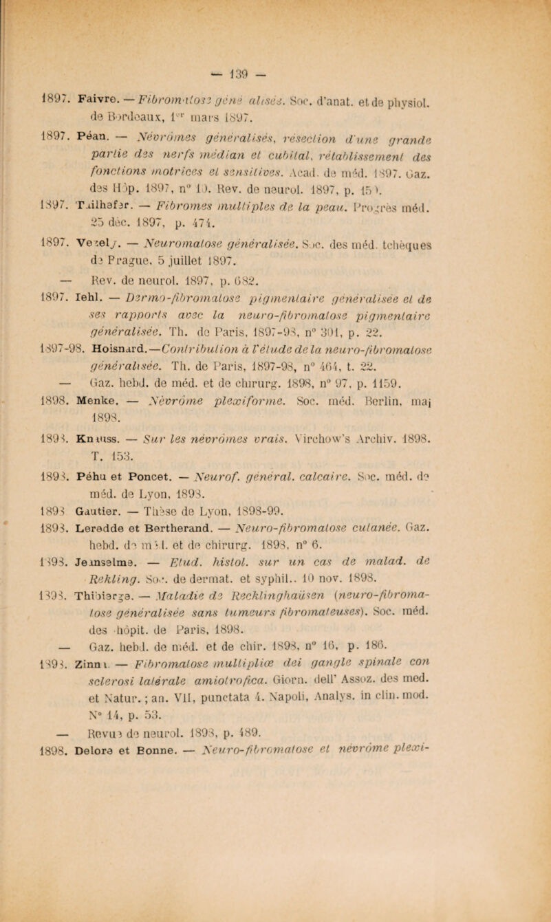 1897. Faivre. —Fibromatose gène alisée. Soc. d’anat. etdephysiol. de Bordeaux, lür mars 1897. 1897. Péan. — Nêvromes généralisés, résection dune grande partie des nerfs médian et cubital, rétablissement des fonctions motrices et sensitives. Acad, de méd. 1897. Gaz. des Hop. 1897, n° 19. Rev. de neurol. 1897, p. 15>. 1897. Tuilhafer. — Fibromes multiples de la peau. Progrès méd. 25 déc. 1897, p. 474. 1897. Ve ;el/. — Neuromatose généralisée. S »c. des méd. tchèques de Prague, 5 juillet 1897. — Rev. de neurol. 1897, p. (582. 1897. Iehl. — Dermo-fibromatose pigmentaire généralisée et de ses rapports avec la neuro-fibromatose pigmentaire généralisée. Th. de Paris, 1897-93, n° 301, p. 22. 1397-98. Hoisnard.—Contribution à l'étude de la neuro-fibromatose généralisée. Th. de Paris, 1897-98, n° 464, t. 22. — Gaz. hcbd. de méd. et de chirurg. 1898, n° 97, p. 1159. 1898. Menke. — Nèvrôme plexiforme. Soc. méd. Berlin, maj 1898. 1898. Knmss. — Sur les nêvromes vrais. Virchow’s Archiv. 1898. T. 153. 189 3. Péhu et Poncet. — Neurof. général. calcaire. Soc. méd. d? méd. de Lyon, 1893. 1898 Gautier. — Thèse de Lyon, 1S98-99. 1899. Leredde et Bertherand. — Neuro-fbromatose cutanée. Gaz. hebd. de m'î l. et de chirurg. 1893, n° 6. 1 593. Jems9lm9. — Elud. histol. sur un cas de malad. de Rekling. Soc. de dermat. et syphil.. 10 nov. 1893. 1398. Thioiarga. — Maladie de Recklinghaüsen (neuro-fibroma- /ose généralisée sans tumeurs fibromateuses). Soc. méd. des hôpit. de Paris, 1898. — Gaz. hebd. de méd. et de chir. 1893, n° 16, p. 186. 1898. Zinm. — Fibromatose mullipliœ dei gangle spinale con sclerosi latérale amiolrofica. Giorn. dell Assez, des med. et Natur. ; an. VII, punctata 4. Napoli, Analys. in clin. mod. N° 14, p. 53. — Revue de neurol. 1893, p. 489.