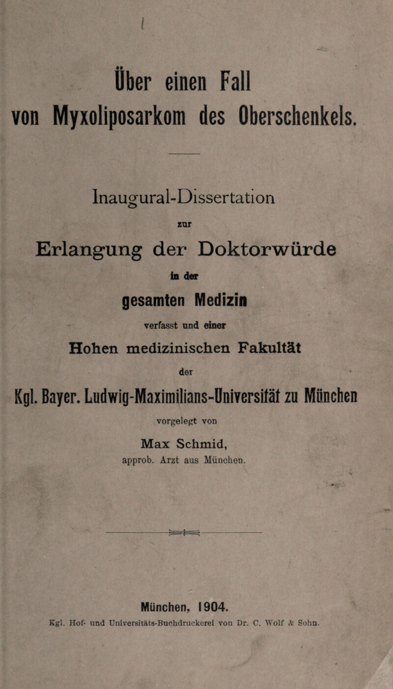 I Uber einen Fall von Myxoliposarkom des Oberschenkels. Inaugural-Dissertation Erlangung der Doktorwürde ind«r gesamten Medizin verfasst und einer Hohen medizinischen Fakultät der Kgl. Bayer. Ludwig-Maximilians-Universität zu Mönchen vorgelegt von Max Schmid, approb. Arzt aus München. München, 1904.