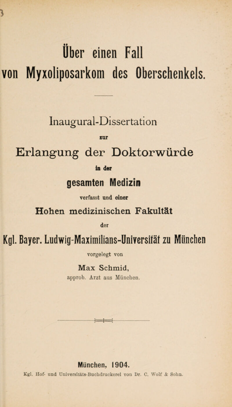 Uber einen Fall von Myxoliposarkom des Oberschenkels. Inaugural-Dissertation zur Erlangung der Doktorwürde in der gesamten Medizin verfasst und einer Hohen medizinischen Fakultät der Kgl. Bayer. Ludwig-Maximilians-Dniversifät zu Mönchen vorgelegt von Max Schmid, approb. Arzt aus München. München, 1904. Kgl. Hof- und Universitäts-Buchdruckerei von Dr. C. Wolf Sc Sohn.