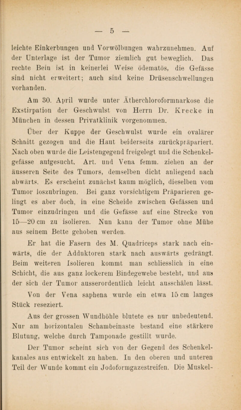 leichte Einkerbungen und Vorwölbungen wahrzunehmen. Auf der Unterlage ist der Tumor ziemlich gut beweglich. Das rechte Bein ist in keinerlei Weise ödematös, die Gefässe sind nicht erweitert; auch sind keine Drüsenschwellungen vorhanden. Am 30. April wurde unter Ätherchloroformnarkose die Exstirpation der Geschwulst von Herrn Dr. Krecke in München in dessen Privatklinik vorgenommen. Über der Kuppe der Geschwulst wurde ein ovalärer Schnitt gezogen und die Haut beiderseits zurückpräpariert. Nach oben wurde die Leistengegend freigelegt und die Schenkel- gefässe aufgesucht. Art. und Vena femm. ziehen an der äusseren Seite des Tumors, demselben dicht anliegend nach abwärts. Es erscheint zunächst kaum möglich, dieselben vom Tumor loszubringen. Bei ganz vorsichtigem Präparieren ge¬ lingt es aber doch, in eine Scheide zwischen Gefässen und Tumor einzudringen und die Gefässe auf eine Strecke von 15—20 cm zu isolieren. Nun kann der Tumor ohne Mühe aus seinem Bette gehoben werden. Er hat die Fasern des M. Quadriceps stark nach ein¬ wärts, die der Adduktoren stark nach auswärts gedrängt. Beim weiteren Isolieren kommt man schliesslich in eine Schicht, die aus ganz lockerem Bindegewebe besteht, und aus der sich der Tumor ausserordentlich leicht ausschälen lässt. Von der Vena saphena wurde ein etwa 15 cm langes Stück reseziert. Aus der grossen Wundhöhle blutete es nur unbedeutend. Nur am horizontalen Schambeinaste bestand eine stärkere Blutung, welche durch Tamponade gestillt wurde. Der Tumor scheint sich von der Gegend des Schenkel¬ kanales aus entwickelt zu haben. In den oberen und unteren Teil der Wunde kommt ein Jodoformgazestreifen. Die Muskel-