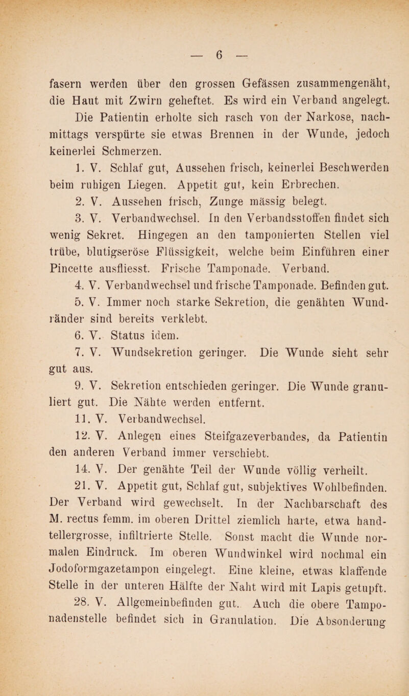fasern werden über den grossen Gefässen zusammengenäht, die Haut mit Zwirn geheftet. Es wird ein Verband angelegt. Die Patientin erholte sich rasch von der Narkose, nach¬ mittags verspürte sie etwas Brennen in der Wunde, jedoch keinerlei Schmerzen. 1. V. Schlaf gut, Aussehen frisch, keinerlei Beschwerden beim ruhigen Liegen. Appetit gut, kein Erbrechen. 2. V. Aussehen frisch, Zunge massig belegt. 3. V. Verbandwechsel. In den Verbandsstoffen findet sich wenig Sekret. Hingegen an den tamponierten Stellen viel trübe, blutigseröse Flüssigkeit, welche beim Einführen einer Pincette ausfliesst. Frische Tamponade. Verband. 4. V. Verbandwechsel und frische Tamponade. Befinden gut. 5. V. Immer noch starke Sekretion, die genähten Wund¬ ränder sind bereits verklebt. 6. V. Status idem. 7. V. Wundsekretion geringer. Die Wunde sieht sehr gut aus. 9. V. Sekretion entschieden geringer. Die Wunde granu¬ liert gut. Die Nähte werden entfernt. 11. V. Verbandwechsel. 12. V. Anlegen eines Steifgazeverbandes, da Patientin den anderen Verband immer verschiebt. 14. V. Der genähte Teil der Wunde völlig verheilt. 21. V. Appetit gut, Schlaf gut, subjektives Wohlbefinden. Der Verband wird gewechselt. In der Nachbarschaft des M. rectus femm. im oberen Drittel ziemlich harte, etwa hand¬ tellergrosse, infiltrierte Stelle. Sonst macht die Wunde nor¬ malen Eindruck. Im oberen Wundwinkel wird nochmal ein Jodoformgazetampon eingelegt. Eine kleine, etwas klaffende Stelle in der unteren Hälfte der Naht wird mit Lapis getupft. 28. V. Allgemeinbefinden gut. Auch die obere Tarnpo- nadenstelle befindet sich in Granulation. Die Absonderung
