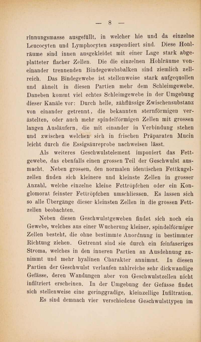 rinnungsmasse ausgefüllt, in welcher hie und da einzelne Leucocyten und Lymphocyten suspendiert sind. Diese Honl- räume sind innen ausgekleidet mit einer Lage stark abge¬ platteter flacher Zellen. Die die einzelnen Hohlräume von¬ einander trennenden Bindegewebsbalken sind ziemlich zell¬ reich. Das Bindegewebe ist stellenweise stark aufgequollen und ähnelt in diesen Partien mehr dem Schleimgewebe. Daneben kommt viel echtes Schleimgewebe in der Umgebung dieser Kanäle vor: Durch helle, zähflüssige Zwischensubstanz von einander getrennt, die bekannten sternförmigen ver¬ ästelten, oder auch mehr spindelförmigen Zellen mit grossen langen Ausläufern, die mit einander in Verbindung stehen und zwischen welchen' sich in frischen Präparaten Mucin leicht durch die Essigsäureprobe nachweisen lässt. Als weiteres Geschwulstelement imponiert das Fett¬ gewebe, das ebenfalls einen grossen Teil der Geschwulst aus¬ macht. Neben grossen, den normalen identischen Fettkugel¬ zellen finden sich kleinere und kleinste Zellen in grosser Anzahl, welche einzelne kleine Fettröpfchen oder ein Kon¬ glomerat feinster Fettröpfchen umschliessen. Es lassen sich so alle Übergänge dieser kleinsten Zellen in die grossen Fett¬ zellen beobachten. Neben diesen Geschwulstgeweben findet sich noch ein Gewebe, welches aus einer Wucherung kleiner, spindelförmiger Zellen besteht, die ohne bestimmte Anordnung in bestimmter Richtung ziehen. Getrennt sind sie durch ein feinfaseriges Stroma, welches in den inneren Partien an Ausdehnung zu¬ nimmt und mehr hyalinen Charakter annimmt. In diesen Partien der Geschwulst verlaufen zahlreiche sehr dickwandige Gefässe, deren Wandungen aber von Geschwulstzellen nicht infiltriert erscheinen. In der Umgebung der Gefässe findet sich stellenweise eine geringgradige, kleinzellige Infiltration. Es sind demnach vier verschiedene Geschwulsttypen im