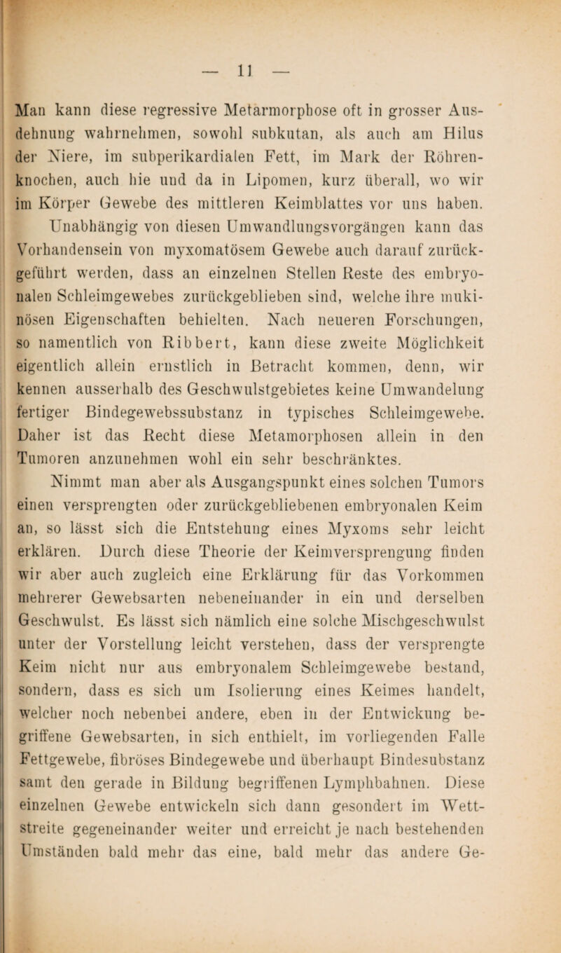 Man kann diese regressive Metamorphose oft in grosser Aus¬ dehnung wahrnehmen, sowohl subkutan, als auch am Hilus der Niere, im subperikardialen Fett, im Mark der Röhren¬ knochen, auch hie und da in Lipomen, kurz überall, wo wir im Körper Gewebe des mittleren Keimblattes vor uns haben. Unabhängig von diesen Umwandlungsvorgängen kann das Vorhandensein von myxomatösem Gewebe auch darauf zurück¬ geführt werden, dass an einzelnen Stellen Reste des embryo¬ nalen Schleimgewebes zurückgeblieben sind, welche ihre muki- nösen Eigenschaften behielten. Nach neueren Forschungen, so namentlich von Ribbert, kann diese zweite Möglichkeit eigentlich allein ernstlich in Betracht kommen, denn, wir kennen ausserhalb des Geschwulstgebietes keine Umwandelung fertiger Bindegewebssubstanz in typisches Schleimgewebe. Daher ist das Recht diese Metamorphosen allein in den Tumoren anzunehmen wohl ein sehr beschränktes. Nimmt man aber als Ausgangspunkt eines solchen Tumors einen versprengten oder zurückgebliebenen embryonalen Keim an, so lässt sich die Entstehung eines Myxoms sehr leicht erklären. Durch diese Theorie der Keimversprengung finden wir aber auch zugleich eine Erklärung für das Vorkommen mehrerer Gewebsarten nebeneinander in ein und derselben Geschwulst. Es lässt sich nämlich eine solche Mischgeschwulst unter der Vorstellung leicht verstehen, dass der versprengte Keim nicht nur aus embryonalem Schleimgewebe bestand, sondern, dass es sich um Isolierung eines Keimes handelt, welcher noch nebenbei andere, eben in der Entwickung be¬ griffene Gewebsarten, in sich enthielt, im vorliegenden Falle Fettgewebe, fibröses Bindegewebe und überhaupt Bindesubstanz samt den gerade in Bildung begriffenen Lymphbahnen. Diese einzelnen Gewebe entwickeln sich dann gesondert im Wett¬ streite gegeneinander weiter und erreicht je nach bestehenden Umständen bald mehr das eine, bald mehr das andere Ge-