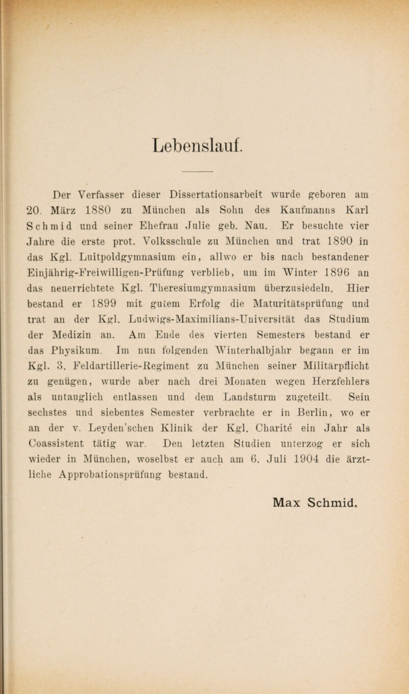 Lebenslauf. Der Verfasser dieser Dissertationsarbeit wurde geboren am 20. März 1880 zu München als Sohn des Kaufmanns Karl Schmid und seiner Ehefrau Julie geb. Nau. Er besuchte vier Jahre die erste prot. Volksschule zu München und trat 1890 in das Kgl. Luitpoldgymnasium ein, allvvo er bis nach bestandener Einjährig-Ereiwilligen-Prüfung verblieb, um im Winter 1896 an das neuerrichtete Kgl. Theresiumgymnasium überzusiedeln. Hier bestand er 1899 mit gutem Erfolg die Maturitätsprüfung und trat an der Kgl. Ludwigs-Maximilians-Universität das Studium der Medizin an. Am Ende des vierten Semesters bestand er das Physikum. Im nun folgenden Winterhalbjahr begann er im Kgl. 3. Eeldartillerie-Regiment zu München seiner Militärpflicht zu genügen, wurde aber nach drei Monaten wegen Herzfehlers als untauglich entlassen und dem Landsturm zugeteilt. Sein sechstes und siebentes Semester verbrachte er in Berlin, wo er an der v. Leyden’schen Klinik der Kgl. Charite ein Jahr als Coassistent tätig war. Den letzten Studien unterzog er sich wieder in München, woselbst er auch am 6. Juli 1904 die ärzt¬ liche Approbationsprüfung bestand. Max Schmid.