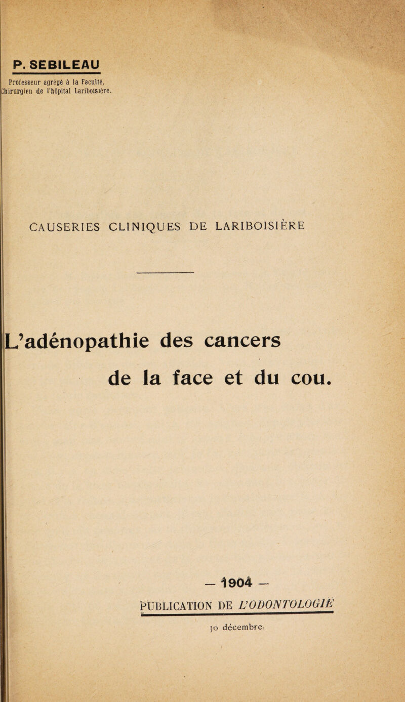 P. SEBILEAU Professeur agrégé à la Faculté, Chirurgien de l’hôpital Lariboisière. causeries cliniques de Lariboisière L’adénopathie des cancers de la face et du cou. I . - 1904 - PUBLICATION DE ÜODONTOLOGIE^ }o décembre.