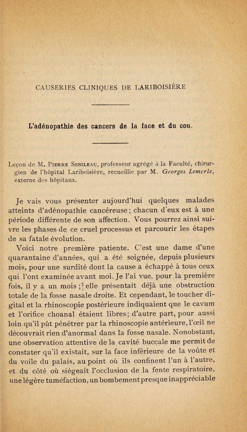 CAUSERIES CLINIQUES DE LARIBOISIÈRE L’adénopathie des cancers de la face et du cou. Leçon de M. Pierre Sebileau, professeur agrégé à la Faculté, chirur¬ gien de l’hôpital Lariboisière, recueillie par M. Georges Lemerle, externe des hôpitaux. Je vais vous présenter aujourd’hui quelques malades atteints d’adénopathie cancéreuse ; chacun d’eux est à une période différente de son affection. Vous pourrez ainsi sui¬ vre les phases de ce cruel processus et parcourir les étapes de sa fatale évolution. Voici notre première patiente. C’est une dame d’une quarantaine d’années, qui a été soignée, depuis plusieurs mois, pour une surdité dont la cause a échappé à tous ceux qui l’ont examinée avant moi. Je l’ai vue, pour la première fois, il y a un mois ;* elle présentait déjà une obstruction totale de la fosse nasale droite. Et cependant, le toucher di¬ gital et la rhinoscopie postérieure indiquaient que le cavum et l’orifice choanal étaient libres; d’autre part, pour aussi loin qu’il pût pénétrer par la rhinoscopie antérieure, l’œil ne découvrait rien d’anormal dans la fosse nasale. Nonobstant, une observation attentive de la cavité buccale me permit de constater qu’il existait, sur la face inférieure de la voûte et du voile du palais, au point où ils confinent l’un à l’autre, et du côté où siégeait l’occlusion de la fente respiratoire, une légère tuméfaction, un bombement presque inappréciable