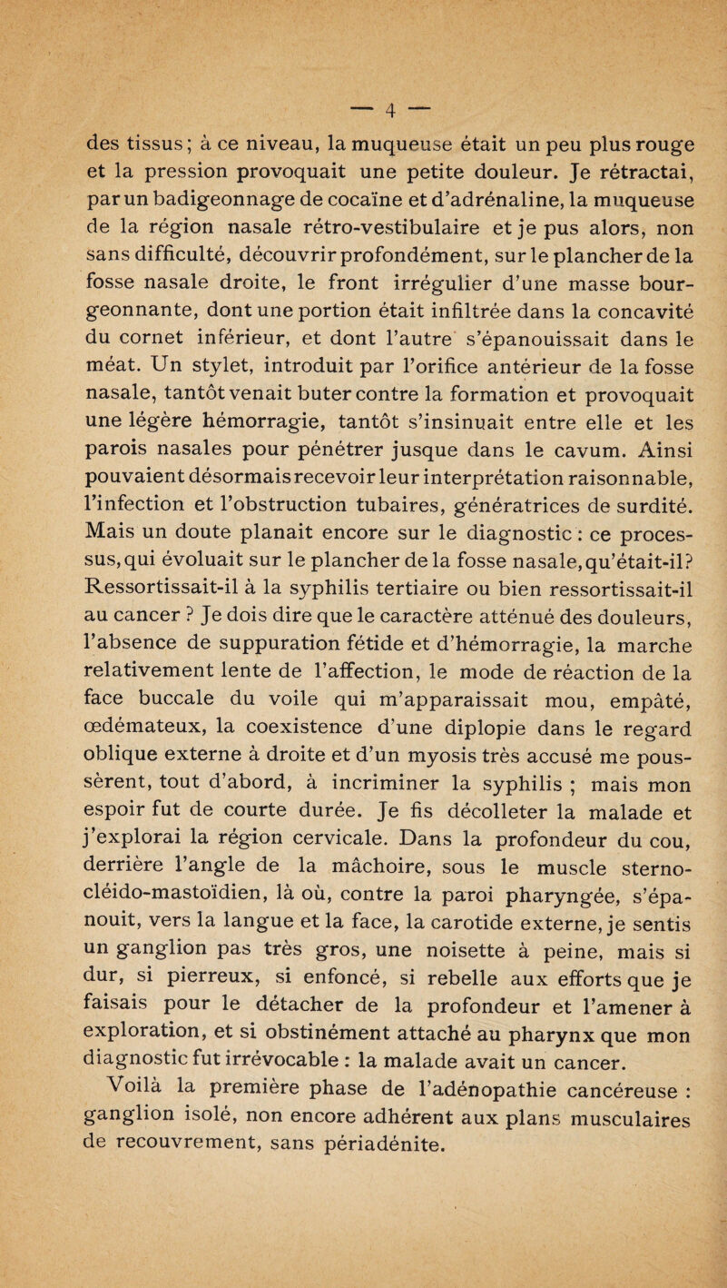 des tissus; à ce niveau, la muqueuse était un peu plus rouge et la pression provoquait une petite douleur. Je rétractai, par un badigeonnage de cocaïne et d’adrénaline, la muqueuse de la région nasale rétro-vestibulaire et je pus alors, non sans difficulté, découvrir profondément, sur le plancher de la fosse nasale droite, le front irrégulier d’une masse bour¬ geonnante, dont une portion était infiltrée dans la concavité du cornet inférieur, et dont l’autre s’épanouissait dans le méat. Un stylet, introduit par l’orifice antérieur de la fosse nasale, tantôt venait buter contre la formation et provoquait une légère hémorragie, tantôt s’insinuait entre elle et les parois nasales pour pénétrer jusque dans le cavum. Ainsi pouvaient désormais recevoir leur interprétation raisonnable, l’infection et l’obstruction tubaires, génératrices de surdité. Mais un doute planait encore sur le diagnostic : ce proces¬ sus, qui évoluait sur le plancher delà fosse nasale,qu’était-il? Ressortissait-il à la syphilis tertiaire ou bien ressortissait-il au cancer ? Je dois dire que le caractère atténué des douleurs, l’absence de suppuration fétide et d’hémorragie, la marche relativement lente de l’affection, le mode de réaction de la face buccale du voile qui m’apparaissait mou, empâté, œdémateux, la coexistence d’une diplopie dans le regard oblique externe à droite et d’un myosis très accusé me pous¬ sèrent, tout d’abord, à incriminer la syphilis ; mais mon espoir fut de courte durée. Je fis décolleter la malade et j’explorai la région cervicale. Dans la profondeur du cou, derrière l’angle de la mâchoire, sous le muscle sterno- cléido-mastoïdien, là où, contre la paroi pharyngée, s’épa¬ nouit, vers la langue et la face, la carotide externe, je sentis un ganglion pas très gros, une noisette à peine, mais si dur, si pierreux, si enfoncé, si rebelle aux efforts que je faisais pour le détacher de 1a. profondeur et l’amener à exploration, et si obstinément attaché au pharynx que mon diagnostic fut irrévocable : la malade avait un cancer. Voilà la première phase de l’adénopathie cancéreuse : ganglion isolé, non encore adhérent aux plans musculaires de recouvrement, sans périadénite.