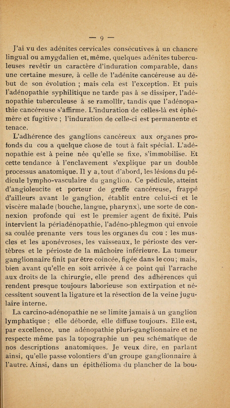 J’ai vu des adénites cervicales consécutives à un chancre lingual ou amygdalien et, même, quelques adénites tubercu¬ leuses revêtir un caractère d’induration comparable, dans une certaine mesure, à celle de l’adénite cancéreuse au dé¬ but de son évolution ; mais cela est l’exception. Et puis l’adénopathie syphilitique ne tarde pas à se dissiper, l’adé¬ nopathie tuberculeuse à se ramollir, tandis que l’adénopa¬ thie cancéreuse s’affirme. L’induration de celles-là est éphé¬ mère et fugitive ; l’induration de celle-ci est permanente et tenace. L’adhérence des ganglions cancéreux aux organes pro¬ fonds du cou a quelque chose de tout à fait spécial. L’adé¬ nopathie est à peine née qu’elle se fixe, s’immobilise. Et cette tendance à l’enclavement s’explique par un double processus anatomique. Il y a, tout d’abord, les lésions du pé¬ dicule lympho-vasculaire du ganglion. Ce pédicule, atteint d’angioleucite et porteur de greffe cancéreuse, frappé d’ailleurs avant le ganglion, établit entre celui-ci et le viscère malade (bouche, langue, pharynx), une sorte de con¬ nexion profonde qui est le premier agent de fixité. Puis intervient la périadénopathie, l’adéno-phlegmon qui envoie sa coulée prenante vers tous les organes du cou : les mus¬ cles et les aponévroses, les vaisseaux, le périoste des ver¬ tèbres et le périoste de la mâchoire inférieure. La tumeur ganglionnaire finit par être coincée, figée dans le cou ; mais, bien avant qu’elle en soit arrivée à ce point qui l’arrache aux droits de la chirurgie, elle prend des adhérences qui rendent presque toujours laborieuse son extirpation et né¬ cessitent souvent la ligature et la résection de la veine jugu¬ laire interne. La carcino-adénopathie ne se limite jamais à un ganglion lymphatique; elle déborde, elle diffuse toujours. Elle est, par excellence, une adénopathie pluri-ganglionnaire et ne respecte même pas la topographie un peu schématique de nos descriptions anatomiques. Je veux dire, en parlant ainsi, qu’elle passe volontiers d’un groupe ganglionnaire à l’autre. Ainsi, dans un épithélioma du plancher de la bou^