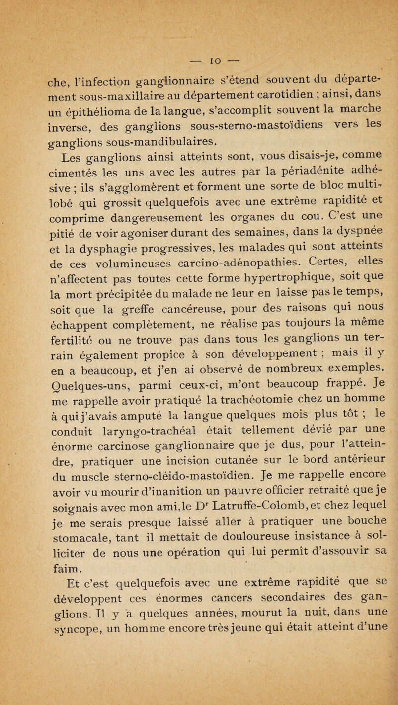 IO che, l’infection ganglionnaire s’étend souvent du départe¬ ment sous-maxillaire au département carotidien ; ainsi, dans un épithélioma de la langue, s’accomplit souvent la marche inverse, des ganglions sous-sterno-mastoïdiens vers les ganglions sous-mandibulaires. Les ganglions ainsi atteints sont, vous disais-je, comme cimentés les uns avec les autres par la périadénite adhé- sive ; ils s’agglomèrent et forment une sorte de bloc multi- lobé qui grossit quelquefois avec une extrême rapidité et comprime dangereusement les organes du cou. C’est une pitié de voir agoniser durant des semaines, dans la dyspnée et la dysphagie progressives, les malades qui sont atteints de ces volumineuses carcino-adénopathies. Certes, elles n’affectent pas toutes cette forme hypertrophique, soit que la mort précipitée du malade ne leur en laisse pas le temps, soit que la greffe cancéreuse, pour des raisons qui nous échappent complètement, ne réalise pas toujours la même fertilité ou ne trouve pas dans tous les ganglions un ter¬ rain également propice à son développement ; mais il y en a beaucoup, et j’en ai observé de nombreux exemples. Quelques-uns, parmi ceux-ci, m’ont beaucoup frappé. Je me rappelle avoir pratiqué la trachéotomie chez un homme à qui j ’avais amputé la langue quelques mois plus tôt ; le conduit laryngo-trachéal était tellement dévié par une énorme carcinose ganglionnaire que je dus, pour l’attein¬ dre, pratiquer une incision cutanée sur le bord antérieur du muscle sterno-cléido-mastoïdien. Je me rappelle encore avoir vu mourir d’inanition un pauvre officier retraité que je soignais avec mon ami, le Dr Latruffe-Colomb, et chez lequel je me serais presque laissé aller à pratiquer une bouche stomacale, tant il mettait de douloureuse insistance à sol¬ liciter de nous une opération qui lui permît d’assouvir sa faim. Et c’est quelquefois avec une extrême rapidité que se développent ces énormes cancers secondaires des gan¬ glions. Il y a quelques années, mourut la nuit, dans une syncope, un homme encore très jeune qui était atteint d’une