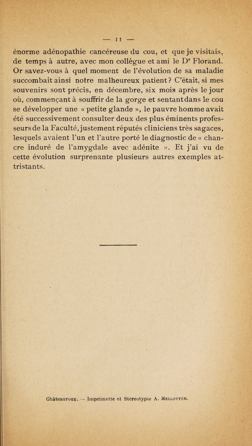 énorme adénopathie cancéreuse du cou, et que je visitais, de temps à autre, avec mon collègue et ami le Dr Florand. Or savez-vous à quel moment de l’évolution de sa maladie succombait ainsi notre malheureux patient ? C’était, si mes souvenirs sont précis, en décembre, six mois après le jour où, commençant à souffrir de la gorge et sentant dans le cou se développer une « petite glande », le pauvre homme avait été successivement consulter deux des plus éminents profes¬ seurs de la Faculté, justement réputés cliniciens très sagaces, lesquels avaient l’un et l’autre porté le diagnostic de « chan¬ cre induré de l’amygdale avec adénite ». Et j’ai vu de cette évolution surprenante plusieurs autres exemples at¬ tristants. ChâteaurouXi — Imprimerie et Stéréotypie A. Mellottée.