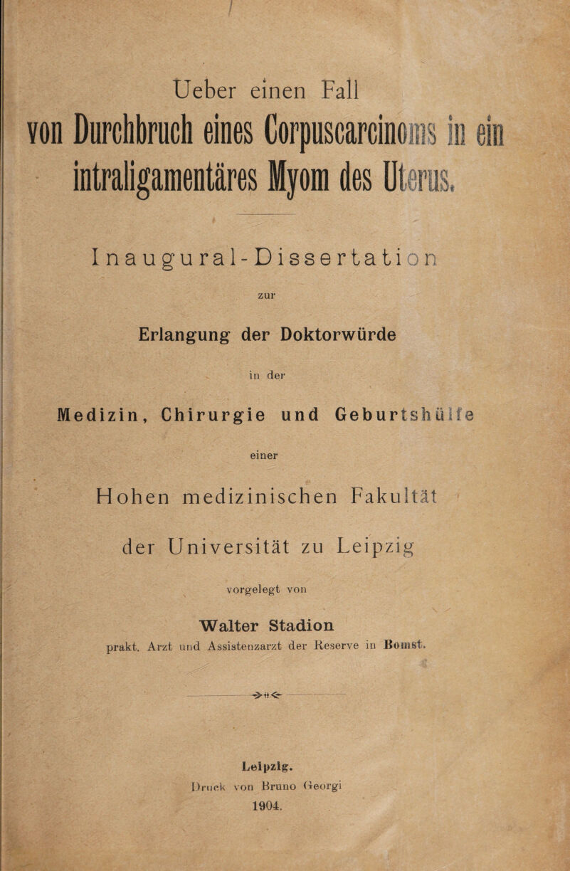 / Ueber einen Fall von Durchbruch eines Corpuscarciuoins in ein intraligamentäres Myom des Uterus, Inaugural-Dissertation Erlangung der Doktorwürde in der I A. Medizin, Chirurgie und Geburtshüde einer Hohen medizinischen Fakultät der Universität zu Leipzig vorgelegt von Walter Stadion prakt. Arzt und Assistenzarzt der Reserve in Borast, - — - -11— Leipzig. Druck von Bruno (Leorgi 1904.