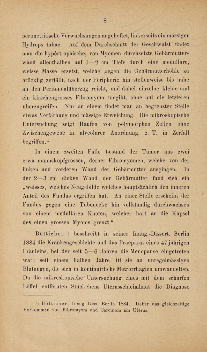 perimetritische Verwachsungen angeheftet, linkerseits ein massiger Hydrops tubae. Auf dem Durchschnitt der Geschwulst findet man die hypertrophische, von Myomen durchsetzte Gebärmutter¬ wand allenthalben auf 1—2 cm Tiefe durch eine medulläre, weisse Masse ersetzt, welche gegen die Gebärmutterhöhle zu bröcklig zerfällt, nach der Peripherie hin stellenweise bis nahe an den Peritonealüberzug reicht, und dabei einzelne kleine und ein kirschengrosses Fibromyom umgibt, ohne auf die letzteren überzugreifen. Nur an einem findet man an begrenzter Stelle etwas Verfärbung und raässige Erweichung. Die mikroskopische Untersuchung zeigt Haufen von polymorphen Zellen ohne Zwischengewebe in alveolarer Anordnung, z. T. in Zerfall begriffen.“ In einem zweiten Falle bestand der Tumor aus zwei etwa mannskopfgrossen, derber Fibromyomen, welche von der linken und vorderen Wand der Gebärmutter ausgingen. In der 2—3 cm dicken Wand der Gebärmutter fand sich ein „weisses, weiches Neugebilde welches hauptsächlich den inneren Anteil des Fundus ergriffen hat. An einer Stelle erscheint der Fundus gegen eine Tubenecke hin vollständig durchwachsen von einem medullären Knoten, welcher hart an die Kapsel des einen grossen Myoms grenzt.“ Bötticher 8) beschreibt in seiner Inaug.-Dissert. Berlin 1884 die Krankengeschichte und das Praeparat eines 47 jährigen Fräuleins, bei der seit 5—6 Jahren die Menopause eingetreten war; seit einem halben Jahre litt sie an unregelmässigen Blutungen, die sich in kontinuirliche Metrorrhagien umwandelten. Da die mikroskopische Untersuchung eines mit dem scharfen Löffel entfernten Stückchens Uterusschleimhaut die Diagnose 8j Bötticher, Inaug.-Diss. Berlin 1884. Ueber das gleichzeitige Vorkommen von Fibromyom und Carcinom am Uterus.