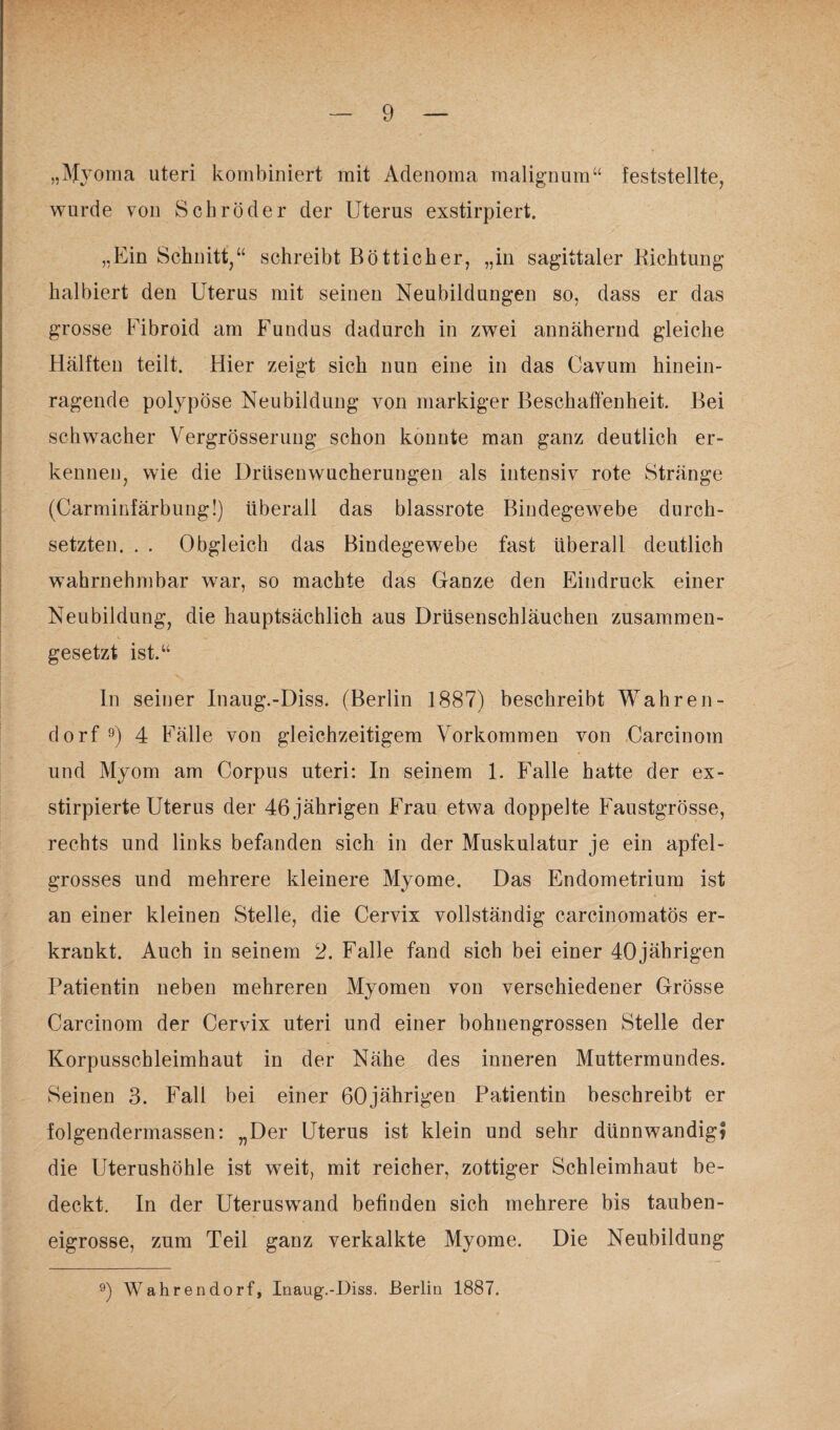 „Myoma uteri kombiniert mit Adenoma malignum“ feststellte, wurde von Schröder der Uterus exstirpiert. „Ein Schnitt,“ schreibt Bötticher, „in sagittaler Richtung halbiert den Uterus mit seinen Neubildungen so, dass er das grosse Fibroid am Fundus dadurch in zwei annähernd gleiche Hälften teilt. Hier zeigt sich nun eine in das Cavum hinein¬ ragende polypöse Neubildung von markiger Beschaffenheit. Bei schwacher Vergrösserung schon konnte man ganz deutlich er¬ kennen, wie die Drüsenwucherungen als intensiv rote Stränge (Carminfärbung!) überall das blassrote Bindegewebe durch¬ setzten. . . Obgleich das Bindegewebe fast überall deutlich wahrnehmbar war, so machte das Ganze den Eindruck einer Neubildung, die hauptsächlich aus Drüsenschläuchen zusammen¬ gesetzt ist.“ In seiner Inaug.-Diss. (Berlin 1887) beschreibt Wahren- dorf 9) 4 Fälle von gleichzeitigem Vorkommen von Carcinom und Myom am Corpus uteri: In seinem 1. Falle hatte der ex- stirpierte Uterus der 46 jährigen Frau etwa doppelte Faustgrösse, rechts und links befanden sich in der Muskulatur je ein apfel¬ grosses und mehrere kleinere Myome. Das Endometrium ist an einer kleinen Stelle, die Cervix vollständig carcinomatös er¬ krankt. Auch in seinem 2. Falle fand sich bei einer 40jährigen Patientin neben mehreren Myomen von verschiedener Grösse Carcinom der Cervix uteri und einer bohnengrossen Stelle der Korpusschleimhaut in der Nähe des inneren Muttermundes. Seinen 3. Fall bei einer 60jährigen Patientin beschreibt er folgendermassen: „Der Uterus ist klein und sehr dünnwandig? die Uterushöhle ist weit, mit reicher, zottiger Schleimhaut be¬ deckt. In der Uteruswand befinden sich mehrere bis tauben¬ eigrosse, zum Teil ganz verkalkte Myome. Die Neubildung 9) Wahren dorf, Inaug.-Diss. Berlin 1887.