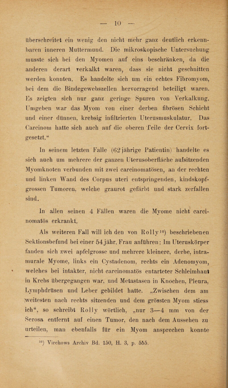 überschreitet ein wenig den nicht mehr ganz deutlich erkenn¬ baren inneren Muttermund. Die mikroskopische Untersuchung musste sich bei den Myomen auf eins beschränken, da die anderen derart verkalkt waren, dass sie nicht geschnitten werden konnten. Es handelte sich um ein echtes Fibromyom, bei dem die Bindegewebszellen hervorragend beteiligt waren. Es zeigten sich nur ganz geringe Spuren von Verkalkung. Umgeben war das Myom von einer derben fibrösen Schicht und einer dünnen, krebsig infiltrierten Uterusmuskulatur. Das Carcinom hatte sich auch auf die oberen Teile der Cervix fort¬ gesetzt.“ ln seinem letzten Falle (62 jährige Patientin) handelte es sich auch um mehrere der ganzen Uterusoberfläche aufsitzenden Myomknoten verbunden mit zwei carcinomatösen, an der rechten und linken Wand des Corpus uteri entspringenden, kindskopf¬ grossen Tumoren, welche graurot gefärbt und stark zerfallen sind. ln allen seinen 4 Fällen waren die Myome nicht carci- nomatös erkrankt. Als weiteren Fall will ich den von Rolly10) beschriebenen Sektionsbefund bei einer 54jähr. Frau anführen: Im Uteruskörper fanden sich zwei apfelgrosse und mehrere kleinere, derbe, intra- murale Myome, links ein Cystadenom, rechts ein Adenomyom, welches bei intakter, nicht carcinomatös entarteter Schleimhaut in Krebs übergegangen war, und Metastasen in Knochen, Pleura, Lymphdrüsen und Leber gebildet hatte. „Zwischen dem am weitesten nach rechts sitzenden und dem grössten Myom stiess ich“, so schreibt Rolly wörtlich, „nur 3—4 mm von der Serosa entfernt auf einen Tumor, den nach dem Aussehen zu urteilen, man ebenfalls für ein Myom ansprechen konnte 10) Virchows Archiv Bd. 150, H. 3, p. 555.