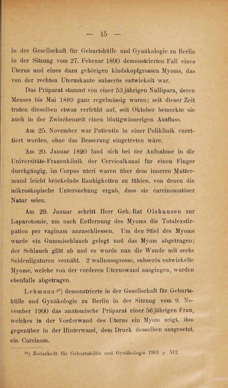 in der Sitzung vom 27. Februar 1890 demonstrierten Fall eines Uterus und eines dazu gehörigen kindskopfgrossen Myoms, das von der rechten Uteruskante subserös entwickelt war. Das Präparat stammt von einer 53 jährigen Nullipara, deren Menses bis Mai 1889 ganz regelmässig waren; seit dieser Zeit traten dieselben etwas verfrüht auf, seit Oktober bemerkte sie auch in der Zwischenzeit einen blutigwässerigen Ausfluss. Am 25. November war Patientin in einer Poliklinik curet- tiert worden, ohne das Besserung eingetreten wäre. Am 20. Januar 1890 fand sich bei der Aufnahme in die Universitäts-Frauenklinik der Cerviealkanal für einen Finger durchgängig, im Corpus uteri waren über dem inneren Mutter¬ mund leicht bröckelnde Rauhigkeiten zu fühlen, von denen die mikroskopische Untersuchung ergab, dass sie earcinomatöser Natur seien. 4m 29. Januar schritt Herr Geh.-Rat Olshausen zur Laparotomie, um nach Entfernung des Myoms die Totalexstir¬ pation per vaginam anzuschliessen. Um den Stiel des Myoms wurde ein Gummischlauch gelegt und das Myom abgetragen; der Schlauch glitt ab und es wurde nun die Wunde mit sechs Seidenligaturen vernäht. 2 wallnussgrosse, subserös entwickelte Myome, welche von der vorderen Uteruswand ausgingen, wurden ebenfalls abgetragen. Lehmann 2°) demonstrierte in der Gesellschaft für Geburts¬ hülfe und Gynäkologie zu Berlin in der Sitzung vom 9. No¬ vember 1900 das anatomische Präparat einer 56jährigen Frau, welches in der Vorderwand des Uterus ein Myom zeigt, ihm gegenüber in der Hinterwand, dem Druck desselben ausgesetzt, ein Carcinom.