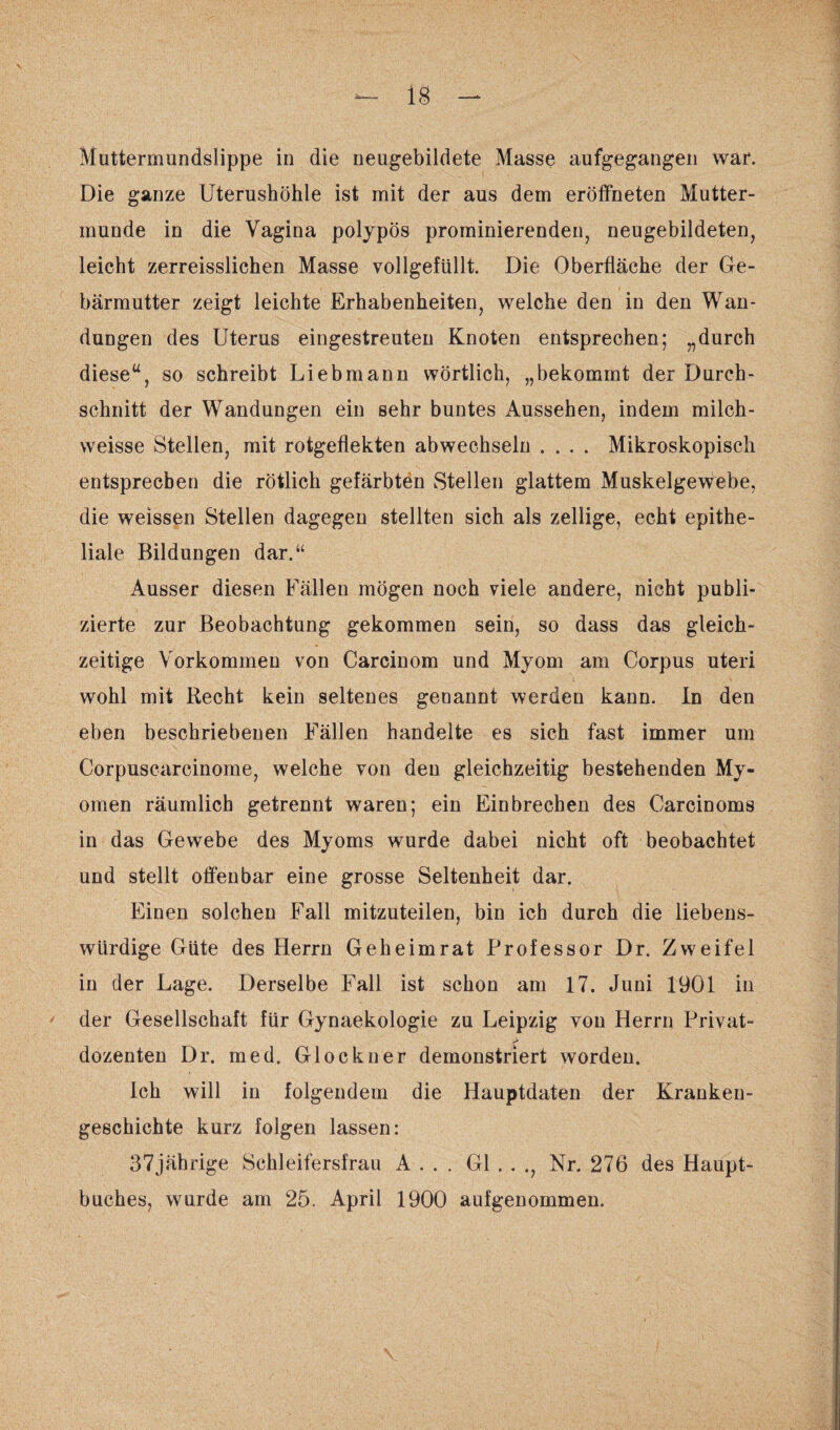 Die ganze Uterushöhle ist mit der aus dem eröffneten Mutter¬ munde in die Vagina polypös prominierenden, neugebildeten, leicht zerreisslichen Masse vollgefüllt. Die Oberfläche der Ge¬ bärmutter zeigt leichte Erhabenheiten, welche den in den Wan¬ dungen des Uterus eingestreuten Knoten entsprechen; „durch dieseu, so schreibt Liebmann wörtlich, „bekommt der Durch¬ schnitt der Wandungen ein sehr buntes Aussehen, indem milch - weisse Stellen, mit rotgeflekten abwechseln .... Mikroskopisch entsprechen die rötlich gefärbten Stellen glattem Muskelgewebe, die weissen Stellen dagegen stellten sich als zeitige, echt epithe¬ liale Bildungen dar.“ Ausser diesen Fällen mögen noch viele andere, nicht publi¬ zierte zur Beobachtung gekommen sein, so dass das gleich¬ zeitige Vorkommen von Carcinom und Myom am Corpus uteri wohl mit Recht kein seltenes genannt werden kann. In den eben beschriebenen Fällen handelte es sich fast immer um Corpuscarcinome, welche von den gleichzeitig bestehenden My¬ omen räumlich getrennt waren; ein Ein brechen des Carcinoms in das Gewebe des Myoms wurde dabei nicht oft beobachtet und stellt offenbar eine grosse Seltenheit dar. Einen solchen Fall mitzuteilen, bin ich durch die liebens¬ würdige Güte des Herrn Geheimrat Professor Dr. Zweifel in der Lage. Derselbe Fall ist schon am 17. Juni 1901 in der Gesellschaft für Gynaekologie zu Leipzig you Herrn Privat- > dozenten Dr. med. Glöckner demonstriert worden. Ich will in folgendem die Hauptdaten der Kranken¬ geschichte kurz folgen lassen: 37jährige Schleifersfrau A . . . Gl . . ., Nr. 276 des Haupt¬ buches, wurde am 25. April 1900 aufgenommen.