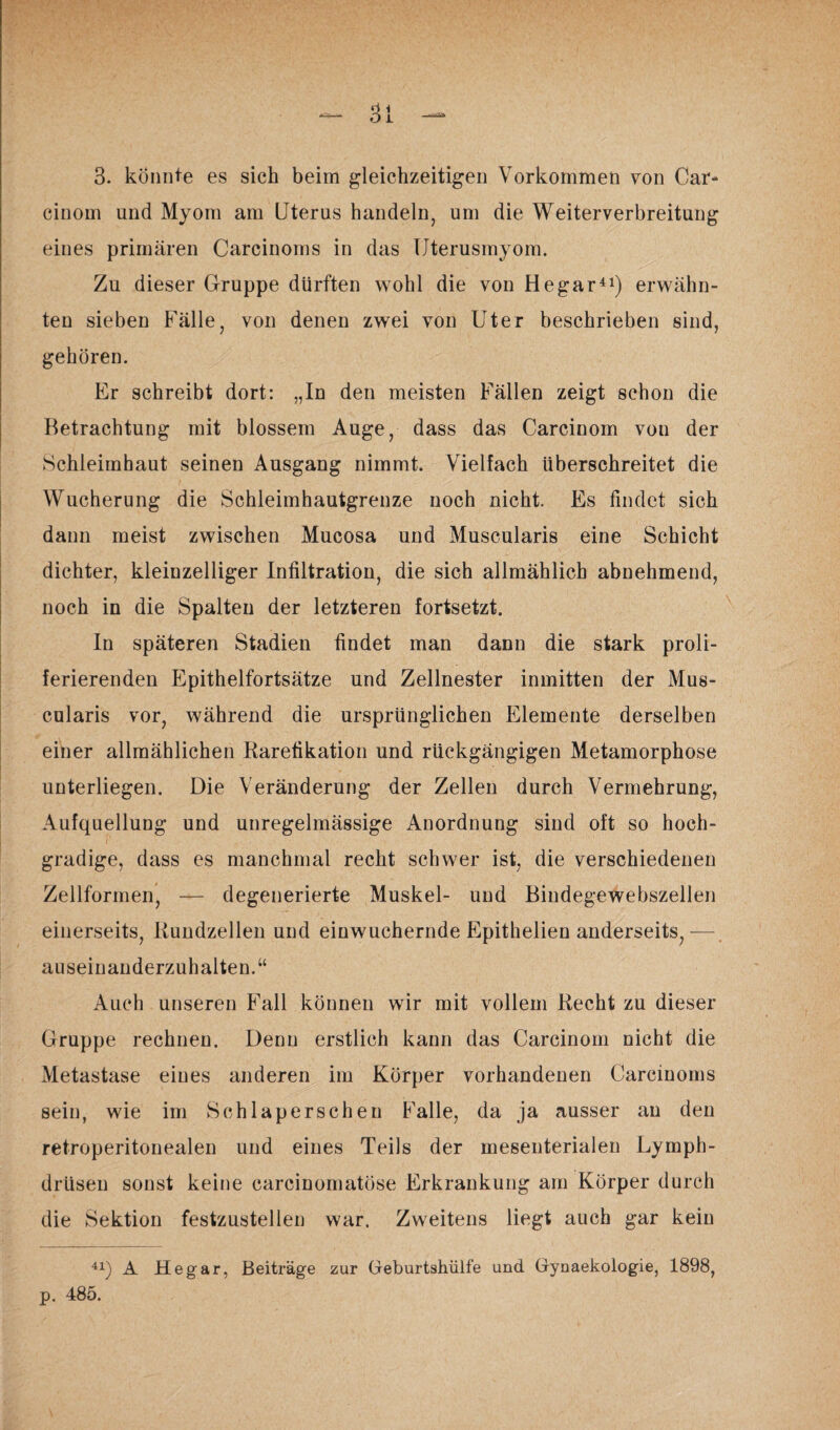 cinom und Myom am Uterus handeln, um die Weiterverbreitung eines primären Carcinoms in das Uterusmyom. Zu dieser Gruppe dürften wohl die von Hegar41) erwähn¬ ten sieben Fälle, von denen zwei von Uter beschrieben sind, gehören. Er schreibt dort: „In den meisten Fällen zeigt schon die Betrachtung mit blossem Auge, dass das Carcinom von der Schleimhaut seinen Ausgang nimmt. Vielfach überschreitet die Wucherung die Schleimhautgrenze noch nicht. Es findet sich dann meist zwischen Mucosa und Muscularis eine Schicht dichter, kleinzelliger Infiltration, die sich allmählich abnehmend, noch in die Spalten der letzteren fortsetzt. In späteren Stadien findet man dann die stark proli- ferierenden Epithelfortsätze und Zellnester inmitten der Mus¬ cularis vor, während die ursprünglichen Elemente derselben einer allmählichen Rarefikation und rückgängigen Metamorphose unterliegen. Die Veränderung der Zellen durch Vermehrung, Aufquellung und unregelmässige Anordnung sind oft so hoch¬ gradige, dass es manchmal recht schwer ist, die verschiedenen Zellformen, — degenerierte Muskel- und Bindegewebszellen einerseits, Rundzellen und einwuchernde Epithelien anderseits,— auseinanderzuhalten.“ Auch unseren Fall können wir mit vollem Recht zu dieser Gruppe rechnen. Denn erstlich kann das Carcinom nicht die Metastase eines anderen im Körper vorhandenen Carcinoms sein, wie im Schlaperschen Falle, da ja ausser an den retroperitonealen und eines Teils der mesenterialen Lymph- drüsen sonst keine carcinomatöse Erkrankung am Körper durch die Sektion festzustellen war. Zweitens liegt auch gar kein 41) A Hegar, Beiträge zur Geburtshülfe und Gynaekologie, 1898, p. 485.