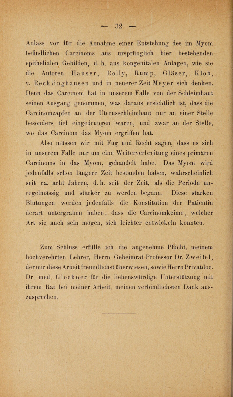 befindlichen Carcinoms aus ursprünglich hier bestehenden epithelialen Gebilden, d. h. aus kongenitalen Anlagen, wie sie die Autoren Hauser, Rolly, Rump, Gläser, Klob, v. Reckiinghausen und in neuerer Zeit Meyer sich denken. Denn das Carcinom hat in unserem Falle von der Schleimhaut seinen Ausgang genommen, was daraus ersichtlich ist, dass die Carcinomzapfen an der Uterusschleimhaut nur an einer Stelle besonders tief eingedrungen waren, und zwar an der Stelle, wo das Carcinom das Myom ergriffen hat. Also müssen wir mit Fug und Recht sagen, dass es sich in unserem Falle nur um eine Weiterverbreitung eines primären Carcinoms in das Myom, gehandelt habe. Das Myom wird jedenfalls schon längere Zeit bestanden haben, wahrscheinlich seit ca. acht Jahren, d. h. seit der Zeit, als die Periode un¬ regelmässig und stärker zu werden begann. Diese starken Blutungen werden jedenfalls die Konstitution der Patientin derart untergraben haben, dass die Carcinomkeime, welcher Art sie auch sein mögen, sich leichter entwickeln konnten. Zum Schluss erfülle ich die angenehme Pflicht, meinem hochverehrten Lehrer, Herrn Geheimrat Professor Dr. Zweifel, der mir diese Arbeit freundlichst überwiesen, sowie Herrn Privatdoc. Dr. med. Glöckner für die liebenswürdige Unterstützung mit ihrem Rat bei meiner Arbeit, meinen verbindlichsten Dank aus¬ zusprechen.