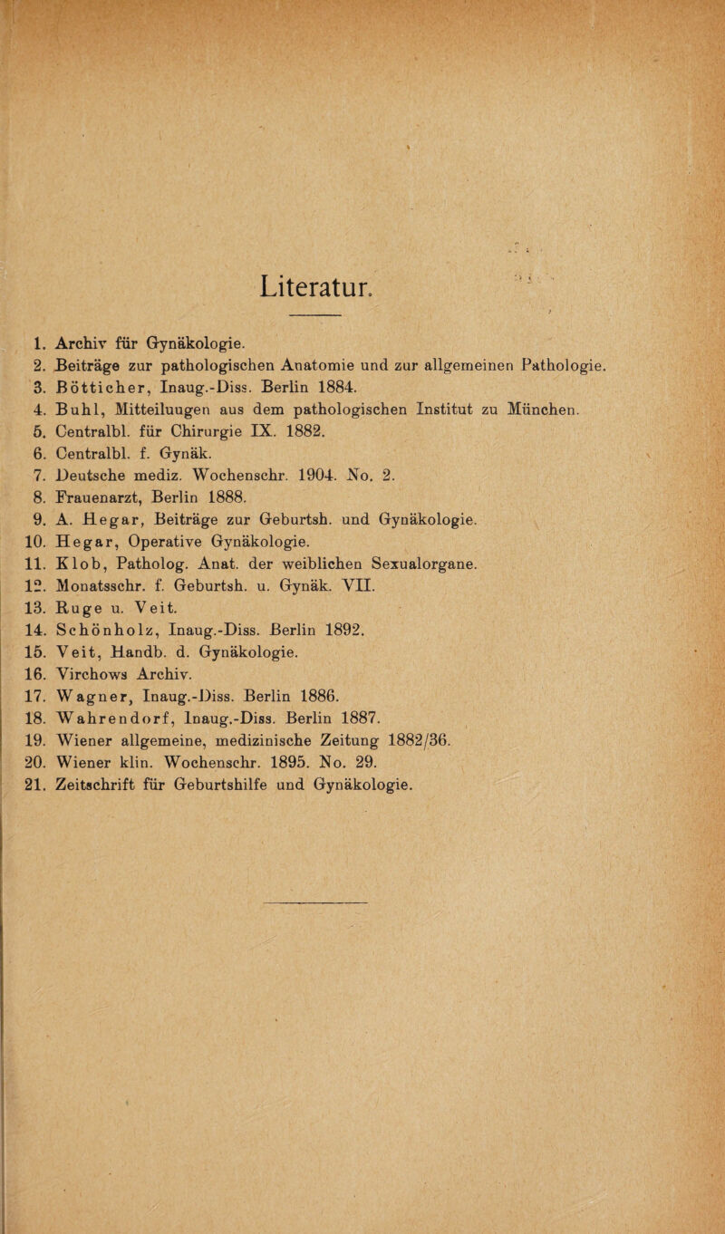 Literatur. 1. Archiv für Gynäkologie. 2. Beiträge zur pathologischen Anatomie und zur allgemeinen Pathologie. 3. Bötticher, Inaug.-Diss. Berlin 1884. 4. Buhl, Mitteiluugen aus dem pathologischen Institut zu München. 5. Centralbl. für Chirurgie IX. 1882. 6. Centralbl. f. Gynäk. 7. Deutsche mediz. Wochenschr. 1904. No. 2. 8. Frauenarzt, Berlin 1888. 9. A. Hegar, Beiträge zur Geburtsh. und Gynäkologie. 10. Hegar, Operative Gynäkologie. 11. Klob, Patholog. Anat. der weiblichen Sexualorgane. 12. Monatsschr. f. Geburtsh. u. Gynäk. VII. 13. Buge u. Veit. 14. Schönholz, Inaug.-Diss. Berlin 1892. 15. Veit, Handb. d. Gynäkologie. 16. Virchows Archiv. 17. Wagner, Inaug.-Diss. Berlin 1886. 18. Wahrendorf, Inaug.-Diss. Berlin 1887. 19. Wiener allgemeine, medizinische Zeitung 1882/36. 20. Wiener klin. Wochenschr. 1895. No. 29.