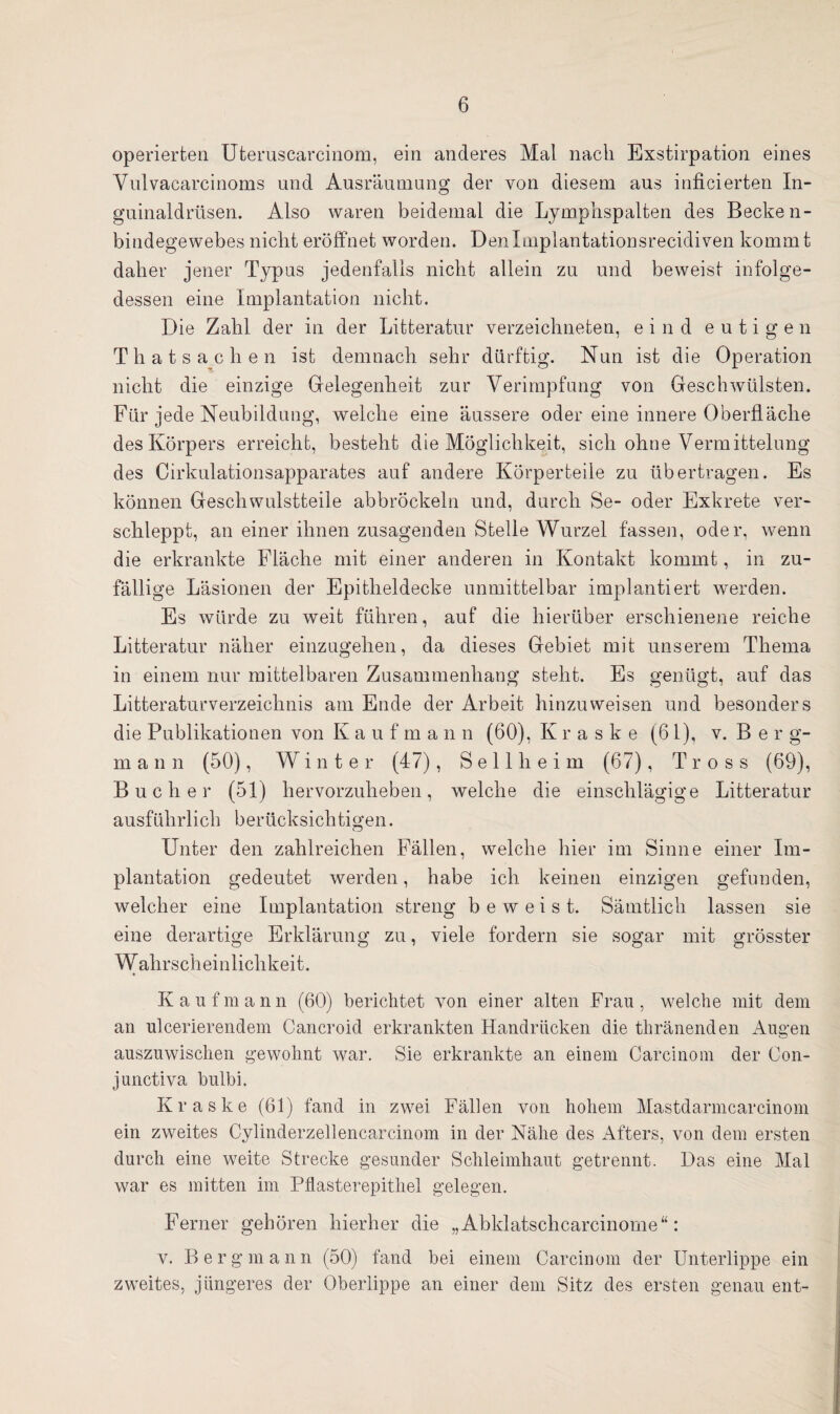 operierten Uteruscarcinom, ein anderes Mal nach Exstirpation eines Ynlvacarcinoms und Ausräumung der von diesem aus inficierten In¬ guinaldrüsen. Also waren beidemal die Lymphspalten des Becke n- bindegewebes nicht eröffnet worden. Denlmplantationsrecidiven kommt daher jener Typus jedenfalls nicht allein zu und beweist infolge¬ dessen eine Implantation nicht. Die Zahl der in der Litteratur verzeichneten, eind eutigen Thatsachen ist demnach sehr dürftig. Nun ist die Operation nicht die einzige Gelegenheit zur Verimpfung von Geschwülsten. Für jede Neubildung, welche eine äussere oder eine innere Oberfläche des Körpers erreicht, besteht die Möglichkeit, sich ohne Vermittelung des Cirkulationsapparates auf andere Körperteile zu übertragen. Es können Geschwulstteile abbröckeln und, durch Se- oder Exkrete ver¬ schleppt, an einer ihnen zusagenden Stelle Wurzel fassen, oder, wenn die erkrankte Fläche mit einer anderen in Kontakt kommt, in zu¬ fällige Läsionen der Epitheldecke unmittelbar implantiert werden. Es würde zu weit führen, auf die hierüber erschienene reiche Litteratur näher einzugehen, da dieses Gebiet mit unserem Thema in einem nur mittelbaren Zusammenhang steht. Es genügt, auf das Litteraturverzeichnis am Ende der Arbeit hinzu weisen und besonders die Publikationen von K a u f m a n n (60), K r a s k e (61), v. B er g- m a n n (50), Winter (47), Seil heim (67), Tross (69), Bücher (51) hervorzuheben, welche die einschlägige Litteratur ausführlich berücksichtigen. Unter den zahlreichen Fällen, welche hier im Sinne einer Im¬ plantation gedeutet werden, habe ich keinen einzigen gefunden, welcher eine Implantation streng beweist. Sämtlich lassen sie eine derartige Erklärung zu, viele fordern sie sogar mit grösster Wahrscheinlichkeit. Kaufmann (60) berichtet von einer alten Frau, welche mit dem an ulcerierendem Cancroid erkrankten Handrücken die thränenden Augen auszuwischen gewohnt war. Sie erkrankte an einem Carcinom der Oon- junctiva bulbi. Kraske (61) fand in zwei Fällen von hohem Mastdarmcarcinom ein zweites Cylinderzellencarcinom in der Nähe des Afters, von dem ersten durch eine weite Strecke gesunder Schleimhaut getrennt. Das eine Mal war es mitten im Pflasterepithel gelegen. Ferner gehören hierher die „Abklatschcarcinome“: v. Bergmann (50) fand bei einem Carcinom der Unterlippe ein zweites, jüngeres der Oberlippe an einer dem Sitz des ersten genau ent-