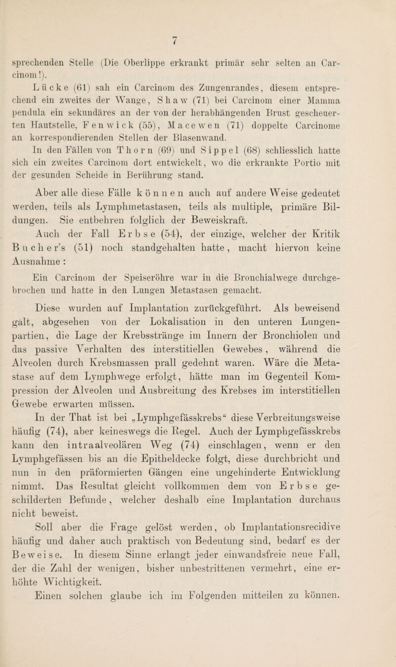 sprechenden Stelle (Die Oberlippe erkrankt primär sehr selten an Car- cinom!). Lücke (61) sah ein Carcinom des Zungenrandes, diesem entspre¬ chend ein zweites der Wange, Shaw (71) bei Carcinom einer Mamma pendula ein sekundäres an der von der herabhängenden Brust gescheuer¬ ten Hautstelle, F enwic k (55), Macewen (71) doppelte Carcinome an korrespondierenden Stellen der Blasenwand. In den Fällen von T h o r n (69) und S i p p e 1 (68) schliesslich hatte sich ein zweites Carcinom dort entwickelt, wo die erkrankte Portio mit der gesunden Scheide in Berührung stand. Aber alle diese Fälle können auch auf andere Weise gedeutet werden, teils als Lymphmetastasen, teils als multiple, primäre Bil¬ dungen. Sie entbehren folglich der Beweiskraft. Auch der Fall Erbse (54), der einzige, welcher der Kritik Buche r’s (51) noch standgehalten hatte, macht hiervon keine Ausnahme : Ein Carcinom der Speiseröhre war in die Bronchialwege durchge¬ brochen und hatte in den Lungen Metastasen gemacht. Diese wurden auf Implantation zurückgeführt. Als beweisend galt, abgesehen von der Lokalisation in den unteren Lungen¬ partien, die Lage der Krebsstränge im Innern der Bronchiolen und das passive Verhalten des interstitiellen Gewebes , während die Alveolen durch Krebsmassen prall gedehnt waren. Wäre die Meta¬ stase auf dem Lymphwege erfolgt, hätte man im Gegenteil Kom¬ pression der Alveolen und Ausbreitung des Krebses im interstitiellen Gewebe erwarten müssen. In der That ist bei „Lympligefässkrebs“ diese Verbreitungsweise häufig (74), aber keineswegs die Regel. Auch der Lymphgefässkrebs kann den intraalveolären Weg (74) einschlagen, wenn er den Lymphgefässen bis an die Epitheldecke folgt, diese durchbricht und nun in den präformierten Gängen eine ungehinderte Entwicklung nimmt. Das Resultat gleicht vollkommen dem von Erbse ge¬ schilderten Befunde, welcher deshalb eine Implantation durchaus nicht beweist. Soll aber die Frage gelöst werden, ob Implantationsrecidive häufig und daher auch praktisch von Bedeutung sind, bedarf es der Beweise. In diesem Sinne erlangt jeder einwandsfreie neue Fall, der die Zahl der wenigen, bisher unbestrittenen vermehrt, eine er¬ höhte Wichtigkeit. Einen solchen glaube ich im Folgenden mitteilen zu können.