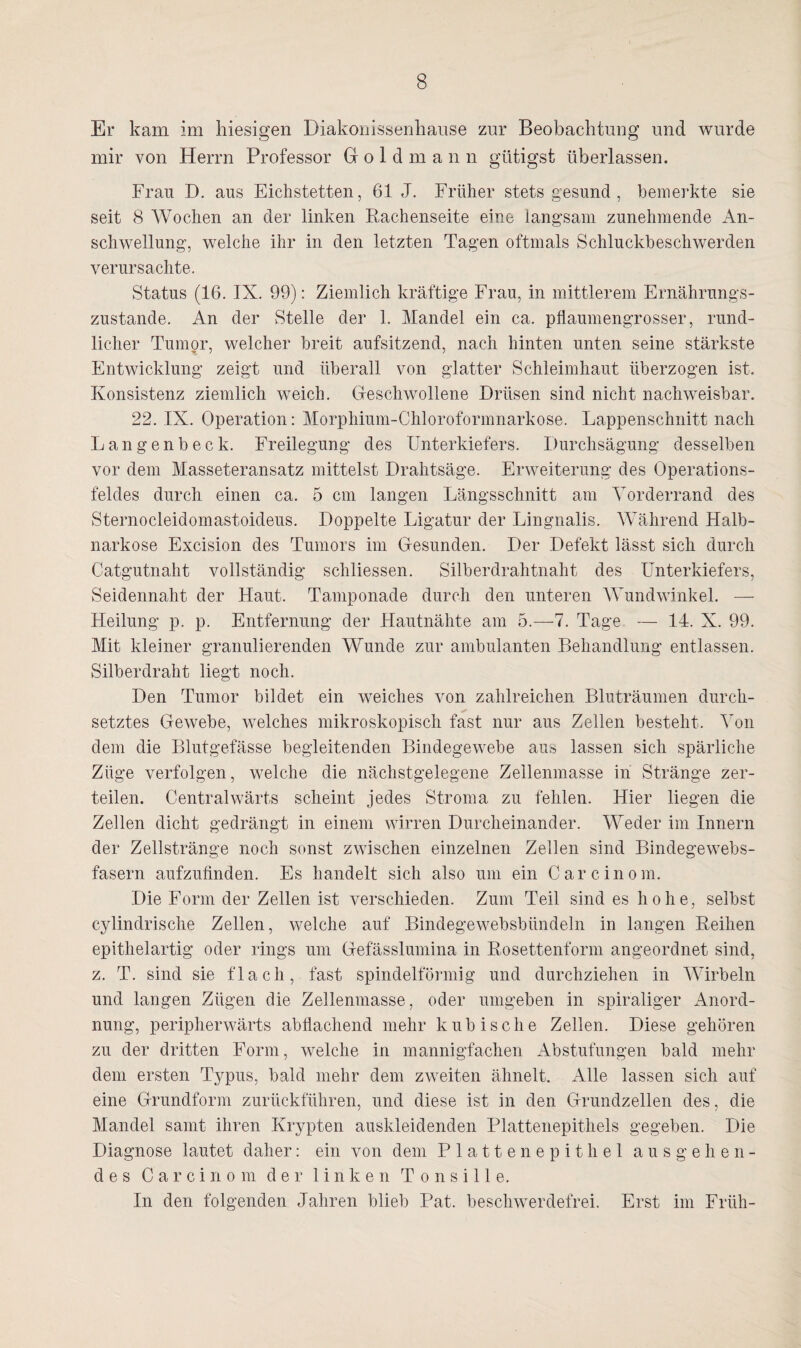 Er kam im hiesigen Diakonissenhause zur Beobachtung und wurde mir von Herrn Professor Groldmann gütigst überlassen. Frau D. aus Eichstetten, 61 J. Früher stets gesund , bemerkte sie seit 8 Wochen an der linken Rachenseite eine langsam zunehmende An¬ schwellung, welche ihr in den letzten Tagen oftmals Schluckbeschwerden verursachte. Status (16. IX. 99): Ziemlich kräftige Frau, in mittlerem Ernährungs¬ zustände. An der Stelle der 1. Mandel ein ca. pllaumengrosser, rund¬ licher Tumor, welcher breit aufsitzend, nach hinten unten seine stärkste Entwicklung zeigt und überall von glatter Schleimhaut überzogen ist. Konsistenz ziemlich weich. Geschwollene Drüsen sind nicht nachweisbar. 22. IX. Operation: Morphium-Chloroformnarkose. Lappenschnitt nach Langenbeck. Freilegung des Unterkiefers. Durchsägung desselben vor dem Masseteransatz mittelst Drahtsäge. Erweiterung des Operations¬ feldes durch einen ca. 5 cm langen Längsschnitt am Yorderrand des Sternocleidomastoideus. Doppelte Ligatur der Lingnalis. Während Halb¬ narkose Excision des Tumors im Gesunden. Der Defekt lässt sich durch Catgutnaht vollständig schliessen. Silber drahtnaht des Unterkiefers, Seidennaht der Haut. Tamponade durch den unteren Wundwinkel. — Heilung p. p. Entfernung der Hautnähte am 5.—7. Tage — 14. X. 99. Mit kleiner granulierenden Wunde zur ambulanten Behandlung entlassen. Silberdraht liegt noch. Den Tumor bildet ein weiches von zahlreichen Bluträumen durch¬ setztes Gewebe, welches mikroskopisch fast nur aus Zellen besteht. Von dem die Blutgefässe begleitenden Bindegewebe aus lassen sich spärliche Züge verfolgen, welche die nächstgelegene Zellenmasse in Stränge zer¬ teilen. Centralwärts scheint jedes Stroma zu fehlen. Hier liegen die Zellen dicht gedrängt in einem wirren Durcheinander. Weder im Innern der Zellstränge noch sonst zwischen einzelnen Zellen sind Bindegewebs¬ fasern aufzufinden. Es handelt sich also um ein Car einom. Die Form der Zellen ist verschieden. Zum Teil sind es hohe, selbst cylindrische Zellen, welche auf Bindegewebsbiindeln in langen Reihen epithelartig oder rings um Gefässlumina in Rosettenform angeordnet sind, z. T. sind sie flach, fast spindelförmig und durchziehen in Wirbeln und langen Zügen die Zellenmasse, oder umgeben in spiraliger Anord¬ nung, peripherwärts abflachend mehr kubische Zellen. Diese gehören zu der dritten Form, welche in mannigfachen Abstufungen bald mehr dem ersten Typus, bald mehr dem zweiten ähnelt. Alle lassen sich auf eine Grundform zurückführen, und diese ist in den Grundzellen des, die Mandel samt ihren Krypten auskleidenden Plattenepithels gegeben. Die Diagnose lautet daher: ein von dem Plattenepithel ausgehen¬ des Carcinom der 1 i n ken T o n s i 11 e. In den folgenden Jahren blieb Pat. beschwerdefrei. Erst im Früh-