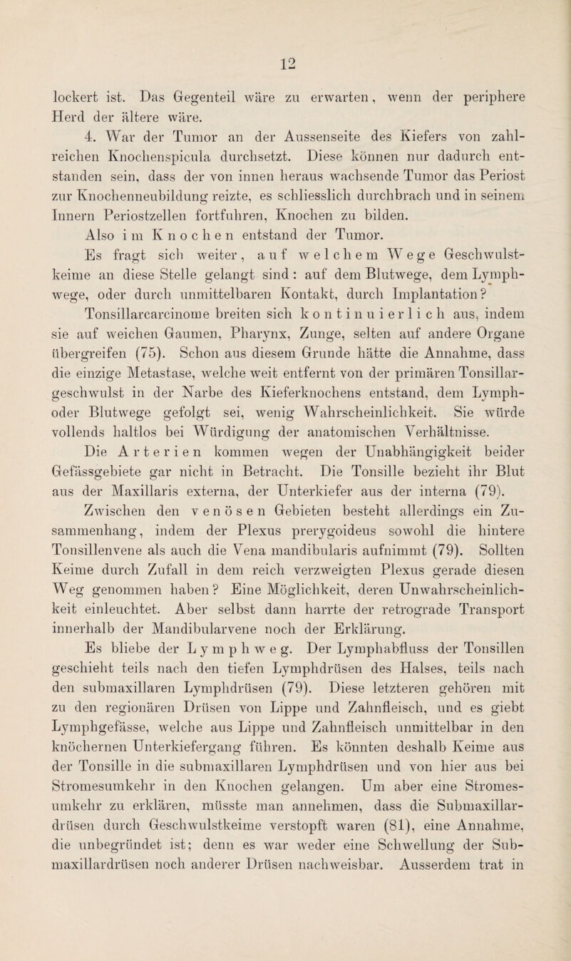 lockert ist. Das Gegenteil wäre zu erwarten, wenn der periphere Herd der ältere wäre. 4. War der Tumor an der Aussenseite des Kiefers von zahl¬ reichen Knochenspicula durchsetzt. Diese können nur dadurch ent¬ standen sein, dass der von innen heraus wachsende Tumor das Periost zur Knochenneubildung reizte, es schliesslich durchbrach und in seinem Innern Periostzellen fortfuhren, Knochen zu bilden. Also i m K n o c h e n entstand der Tumor. Es fragt sich weiter, auf welche m Wege Geschwulst¬ keime an diese Stelle gelangt sind : auf dem Blutwege, dem Lymph- wege, oder durch unmittelbaren Kontakt, durch Implantation? Tonsillarcarcinome breiten sich kontinuierlich aus, indem sie auf weichen Gaumen, Pharynx, Zunge, selten auf andere Organe übergreifen (75). Schon aus diesem Grunde hätte die Annahme, dass die einzige Metastase, welche weit entfernt von der primären Tonsillar- geschwulst in der Narbe des Kieferknochens entstand, dem Lymph- oder Blutwege gefolgt sei, wenig Wahrscheinlichkeit. Sie würde vollends haltlos bei Würdigung der anatomischen Verhältnisse. Die Arterien kommen wegen der Unabhängigkeit beider Gefassgebiete gar nicht in Betracht. Die Tonsille bezieht ihr Blut aus der Maxillaris externa, der Unterkiefer aus der interna (79). Zwischen den venösen Gebieten besteht allerdings ein Zu¬ sammenhang , indem der Plexus prerygoideus sowohl die hintere Tonsillenvene als auch die Vena mandibularis aufnimmt (79). Sollten Keime durch Zufall in dem reich verzweigten Plexus gerade diesen Weg genommen haben? Eine Möglichkeit, deren Unwahrscheinlich¬ keit einleuchtet. Aber selbst dann harrte der retrograde Transport innerhalb der Mandibularvene noch der Erklärung. Es bliebe der Lymphweg. Der Lymphabfluss der Tonsillen geschieht teils nach den tiefen Lymphdrüsen des Halses, teils nach den submaxillaren Lymphdrüsen (79). Diese letzteren gehören mit zu den regionären Drüsen von Lippe und Zahnfleisch, und es giebt Lymphgefässe, welche aus Lippe und Zahnfleisch unmittelbar in den knöchernen Unterkiefergang führen. Es könnten deshalb Keime aus der Tonsille in die submaxillaren Lymphdrüsen und von hier aus bei Stromesumkehr in den Knochen gelangen. Um aber eine Stromes¬ umkehr zu erklären, müsste man annehmen, dass die Submaxillar- drüsen durch Geschwulstkeime verstopft waren (81), eine Annahme, die unbegründet ist; denn es war weder eine Schwellung der Sub- maxillardrüsen noch anderer Drüsen nachweisbar. Ausserdem trat in