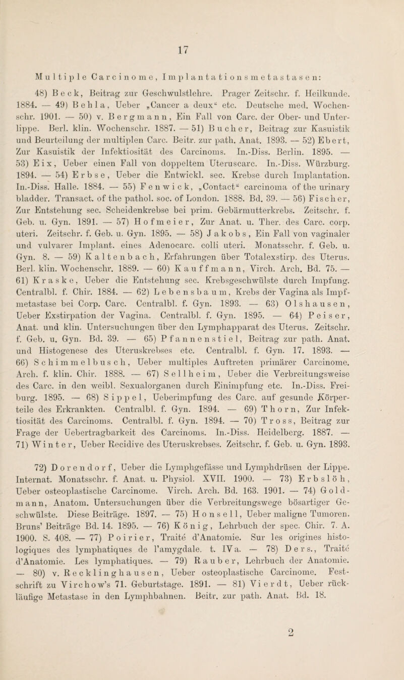 Multiple Carcinome, Implantationsmetastasen: 48) Beek, Beitrag zur Geschwulstlehre. Prager Zeitschr. f. Heilkunde. 1884. — 49) B e li 1 a, Ueber „Cancer a deux“ etc. Deutsche med. Wochen- schr. 1901. — 50) v. Bergmann, Ein Fall von Care, der Ober-und Unter¬ lippe. Berl. klin. Wochensclir. 1887. — 51) Buclier, Beitrag zur Kasuistik und Beurteilung der multiplen Care. Beitr. zur path. Anat. 1893. — 52) Ebert, Zur Kasuistik der Infektiosität des Carcinoms. In.-Diss. Berlin. 1895. — 53) Eix, Ueber einen Fall von doppeltem Uteruscarc. In.-Diss. Würzburg. 1894. — 54) Erbse, Ueber die Entwickl. sec. Krebse durch Implantation. In.-Diss. Halle. 1884. — 55) Fenwick, „Contact“ carcinoma of the urinary bladder. Transact. of the pathol. soc. of London. 1888. Bd. 39. — 56) Fischer, Zur Entstehung sec. Scheidenkrebse bei prim. Gebärmutterkrebs. Zeitschr. f. Geb. u. Gyn. 1891. — 57) Hofmeier, Zur Anat. u. Ther. des Care. corp. uteri. Zeitschr. f. Geb. u. Gyn. 1895. — 58) J akobs, Ein Fall von vaginaler und vulvarer Implant, eines Adenocarc. colli uteri. Monatsschr. f. Geb. u. Gyn. 8. — 59) Kaltenbach, Erfahrungen über Totalexstirp. des Uterus. Berl. klin. Wochensclir. 1889. — 60) Kauffmann, Virch. Arch. Bd. 75.— 61) Ivraske, Ueber die Entstehung sec. Krebsgeschwülste durch Impfung. Centralbl. f. Chir. 1884. — 62) Lebensbaum, Krebs der Vagina als Impf¬ metastase bei Corp. Care. Centralbl. f. Gyn. 1893. — 63) Ols hausen, Ueber Exstirpation der Vagina. Centralbl. f. Gyn. 1895. — 64) P eis er, Anat. und klin. Untersuchungen über den Lymphapparat des Uterus. Zeitschr. f. Geb. u. Gyn. Bd. 39. — 65) Pfannenstiel, Beitrag zur path. Anat. und Histogenese des Uteruskrebses etc. Centralbl. f. Gyn. 17. 1893. — 66) Schimmelbusch, Ueber multiples Auftreten primärer Carcinome. Arch. f. klin. Chir. 1888. — 67) Seilheim, Ueber die Verbreitungsweise des Care, in den weibl. Sexualorganen durch Einimpfung etc. In.-Diss. Frei¬ burg. 1895. — 68) S i p p e 1, Ueberimpfung des Care, auf gesunde Körper¬ teile des Erkrankten. Centralbl. f. Gyn. 1894. — 69) Thorn, Zur Infek¬ tiosität des Carcinoms. Centralbl. f. Gyn. 1894. — 70) Tross, Beitrag zur Frage der Uebertragbarkeit des Carcinoms. In.-Diss. Heidelberg. 1887. — 71) Winter, Ueber Recidive des Uteruskrebses. Zeitschr. f. Geb. u. Gyn. 1893. 72) Dorendorf, Ueber die Lymphgefässe und Lymphdrüsen der Lippe. Internat. Monatsschr. f. Anat. u. Physiol. XVII. 1900. — 73) Erbslöh, Ueber osteoplastische Carcinome. Virch. Arch. Bd. 163. 190L — 74) Gold¬ mann, Anatom. Untersuchungen über die Verbreitungswege bösartiger Ge¬ schwülste. Diese Beiträge. 1897. -— 75) Ho ns eil, Ueber maligne Tumoren. Bruns1 Beiträge Bd. 14. 1895. — 76) König, Lehrbuch der spec. Chir. 7. A. 1900. S. 408. — 77) Poirier, Traite d’Anatomie. Sur les origines histo- logiques des lymphatiques de l’amygdale. t. IVa. — 78) Ders., Traite d1 Anatomie. Les lymphatiques. — 79) Räuber, Lehrbuch der Anatomie. — 80) v. Recklinghausen, Ueber osteoplastische Carcinome. Fest¬ schrift zu V irchow’s 71. Geburtstage. 1891. — 81) Vier dt, Ueber rück¬ läufige Metastase in den Lymphbahnen. Beitr. zur path. Anat. Bd. 18. 2