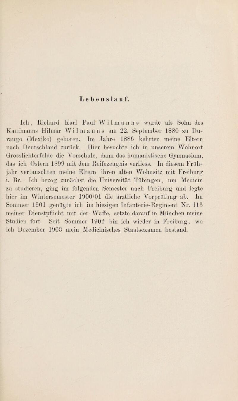 Lebenslauf. Ich, Richard Karl Paul W ilman n s wurde als Sohn des Kaufmanns Hilmar Wilmanns am 22. September 1880 zu Du- rango (Mexiko) geboren. Im Jahre 1886 kehrten meine Eltern nach Deutschland zurück. Hier besuchte ich in unserem Wohnort Grosslichterfelde die Vorschule, dann das humanistische Gymnasium, das ich Ostern 1899 mit dem Reifezeugnis verliess. In diesem Früh¬ jahr vertauschten meine Eltern ihren alten Wohnsitz mit Freiburg i. Br. Ich bezog zunächst die Universität Tübingen, um Medicin zu studieren, ging im folgenden Semester nach Freiburg und legte hier im Wintersemester 1900/01 die ärztliche Vorprüfung ab. Im Sommer 1901 genügte ich im hiesigen Infanterie-Regiment Nr. 113 meiner Dienstpflicht mit der Waffe, setzte darauf in München meine Studien fort. Seit Sommer 1902 bin ich wieder in Freiburg, wo ich Dezember 1903 mein Medicinisches Staatsexamen bestand.